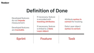 Definition of Done
Developed features
do not impede
measurement.
Developed features
are trackable.
Sprint
If necessary, feature
is encoded with
tracking attributes.
If necessary, feature
is linked to a Data
Layer object.
Feature
Attribute syntax is
correct for tracking.
Data Layer object
syntax is correct.
Task
 