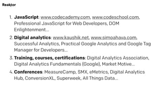 1. JavaScript: www.codecademy.com, www.codeschool.com,
Professional JavaScript for Web Developers, DOM
Enlightenment…
2. Digital analytics: www.kaushik.net, www.simoahava.com,
Successful Analytics, Practical Google Analytics and Google Tag
Manager for Developers…
3. Training, courses, certifications: Digital Analytics Association,
Digital Analytics Fundamentals (Google), Market Motive…
4. Conferences: MeasureCamp, SMX, eMetrics, Digital Analytics
Hub, ConversionXL, Superweek, All Things Data…
 