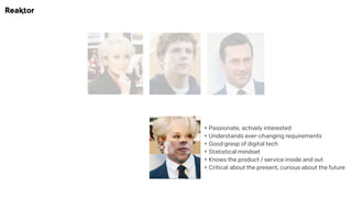 + Passionate, actively interested 
+ Understands ever-changing requirements 
+ Good grasp of digital tech 
+ Statistical mindset 
+ Knows the product / service inside and out 
+ Critical about the present, curious about the future
 