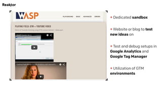+ Dedicated sandbox
 
+ Website or blog to test
new ideas on
 
+ Test and debug setups in
Google Analytics and
Google Tag Manager
 
+ Utilization of GTM
environments
 