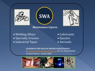 SWA
                Maintenance Experts

 Welding Alloys                         Lubricants
 Specialty Greases                      Epoxies
 Industrial Tapes                       Aerosols
         LEADERS IN THE FIELD OF REPAIR & MAINTENANCE
         E: superweld.agencies@gmail.com M:+91-9818588486
         Contact Person : Sanjay Bahl
 