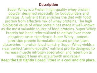 Description
Super Whey is a Protein high-quality whey protein
powder designed especially for bodybuilders and
athletes. A nutrient that enriches the diet with food
protein from effective mix of whey proteins. The high
biological value of whey protein has made it well-known
as the most valuable source of food proteins. Super Whey
Protein has been reformulated to deliver even more
decadent taste experience. Super Whey - potent,
precision protein formulation based on the latest
discoveries in protein biochemistry. Super Whey yields a
near perfect 'amino-specific' nutrient profile designed to
increase muscle nitrogen absorption and retention to
support lean muscle growth and repair.
Keep the LID tightly closed. Store in a cool and dry place.
 