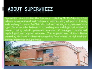 ABOUT SUPERWHIZZ
Superwhizz is an institution that has been created by Mr. M. A.Gupta, a firm
believer of conventional and customary practices being adopted in training
and coaching for years. An FCA, who took up teaching as a profession since
1992. Someone who believes in a teaching methodology that relates to
human brains, which possesses reserves of untapped intellectual,
psychological and physical resources. The empowerment of the software
created by Mr. Gupta has been the propelling force behind the high quality of
learning experience at Superwhizz.
 