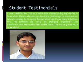 Student Testimonials
I have attended Mr Gupta's motivational classes during my studies in
Superwhizz. He is truely amazing. Apart from just being a motivational and
keynote speaker, he is a great human being too. I have learnt a lot from
him. His seminars are truely life changing, experiential and
transformational. He has also been my life coach. The way he guides you is
unparalleled
 