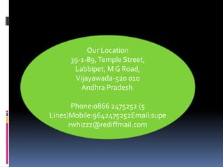 Our Location
39-1-89, Temple Street,
Labbipet, M G Road,
Vijayawada-520 010
Andhra Pradesh
Phone:0866 2475252 (5
Lines)Mobile:9642475252Email:supe
rwhizzz@rediffmail.com
 