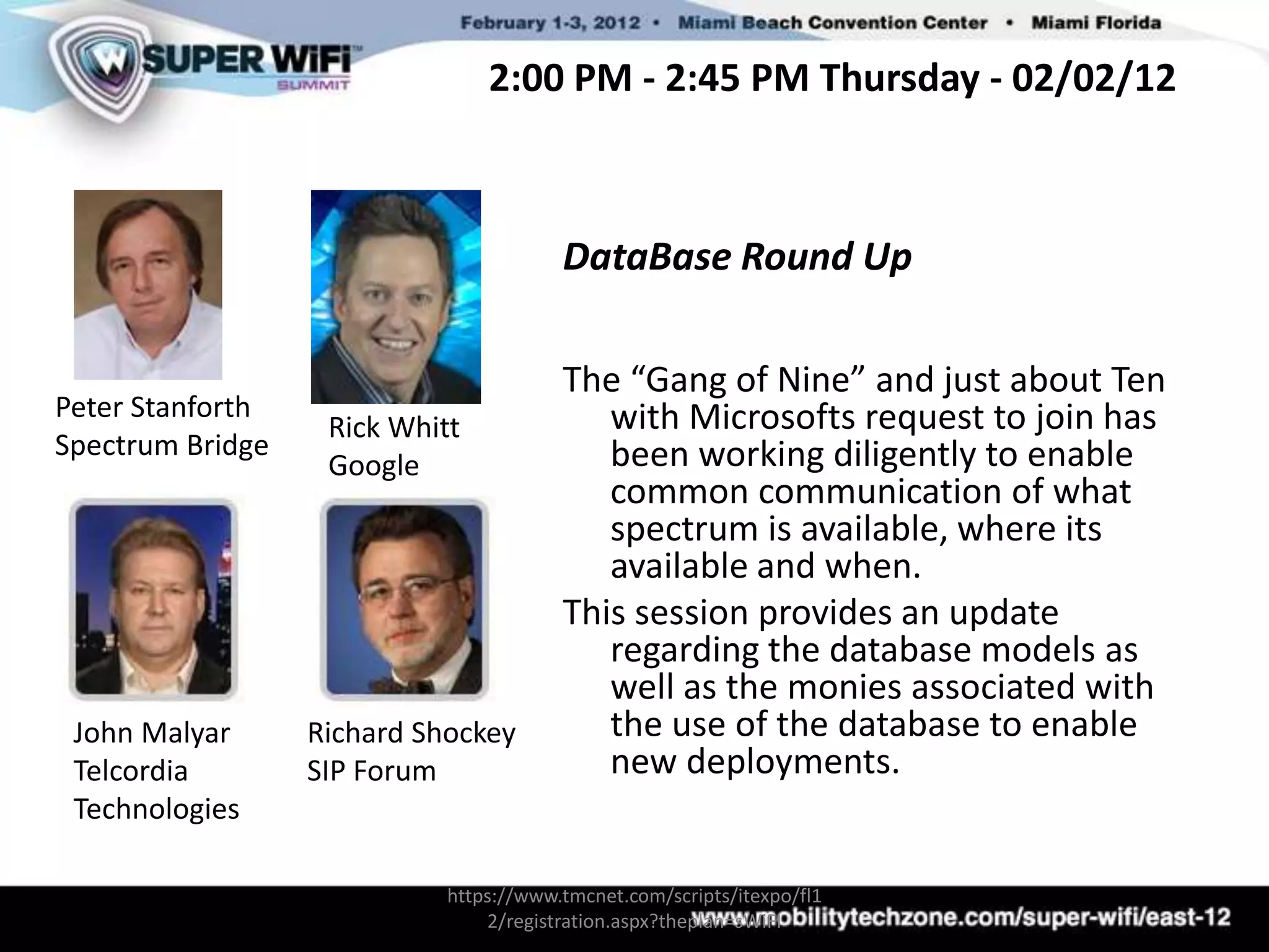 2:00 PM - 2:45 PM Thursday - 02/02/12



                                        DataBase Round Up

                                        The “Gang of Nine” and just about Ten
Peter Stanforth                            with Microsofts request to join has
                   Rick Whitt
Spectrum Bridge                            been working diligently to enable
                   Google
                                           common communication of what
                                           spectrum is available, where its
                                           available and when.
                                        This session provides an update
                                           regarding the database models as
                                           well as the monies associated with
 John Malyar      Richard Shockey          the use of the database to enable
 Telcordia        SIP Forum                new deployments.
 Technologies

                            https://www.tmcnet.com/scripts/itexpo/fl1
                                2/registration.aspx?theplan=sWiFI
 