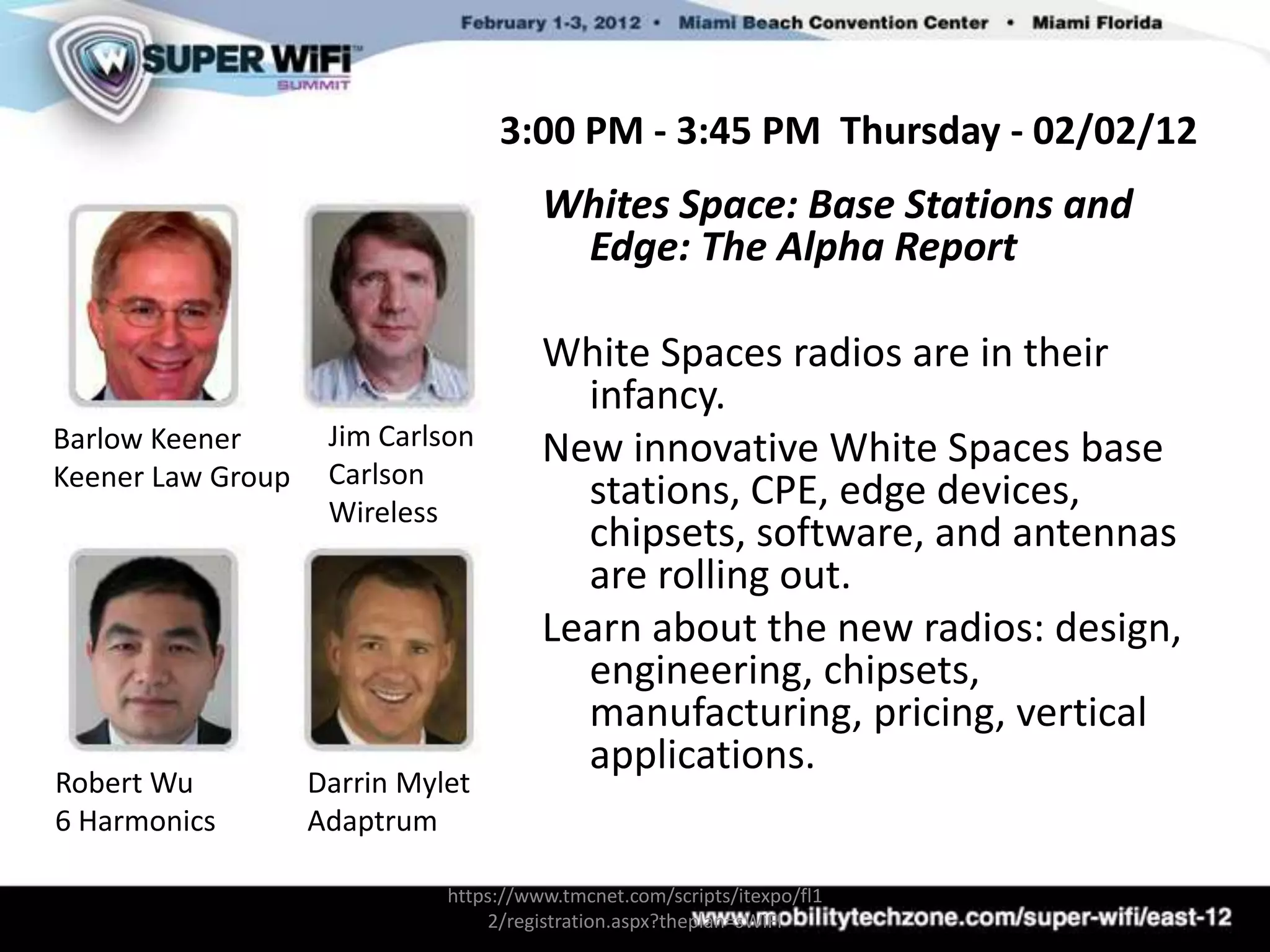 3:00 PM - 3:45 PM Thursday - 02/02/12
                                       Whites Space: Base Stations and
                                        Edge: The Alpha Report

                                       White Spaces radios are in their
                                         infancy.
Barlow Keener       Jim Carlson        New innovative White Spaces base
Keener Law Group    Carlson
                    Wireless
                                         stations, CPE, edge devices,
                                         chipsets, software, and antennas
                                         are rolling out.
                                       Learn about the new radios: design,
                                         engineering, chipsets,
                                         manufacturing, pricing, vertical
                                         applications.
Robert Wu          Darrin Mylet
6 Harmonics        Adaptrum

                             https://www.tmcnet.com/scripts/itexpo/fl1
                                 2/registration.aspx?theplan=sWiFI
 