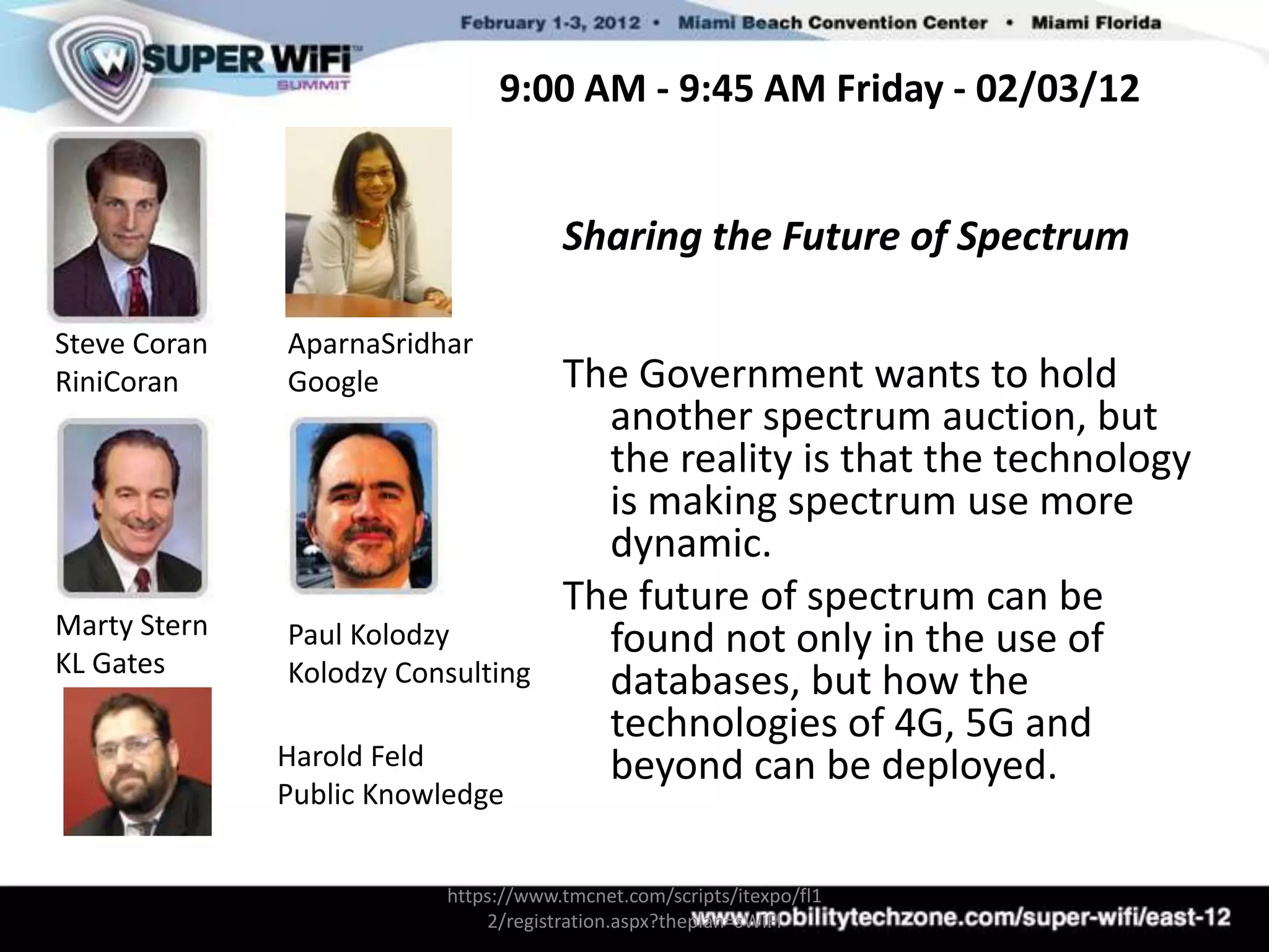 9:00 AM - 9:45 AM Friday - 02/03/12


                                     Sharing the Future of Spectrum

Steve Coran   AparnaSridhar
RiniCoran     Google                 The Government wants to hold
                                       another spectrum auction, but
                                       the reality is that the technology
                                       is making spectrum use more
                                       dynamic.
                                     The future of spectrum can be
Marty Stern
KL Gates
              Paul Kolodzy             found not only in the use of
              Kolodzy Consulting       databases, but how the
                                       technologies of 4G, 5G and
              Harold Feld              beyond can be deployed.
              Public Knowledge


                         https://www.tmcnet.com/scripts/itexpo/fl1
                             2/registration.aspx?theplan=sWiFI
 