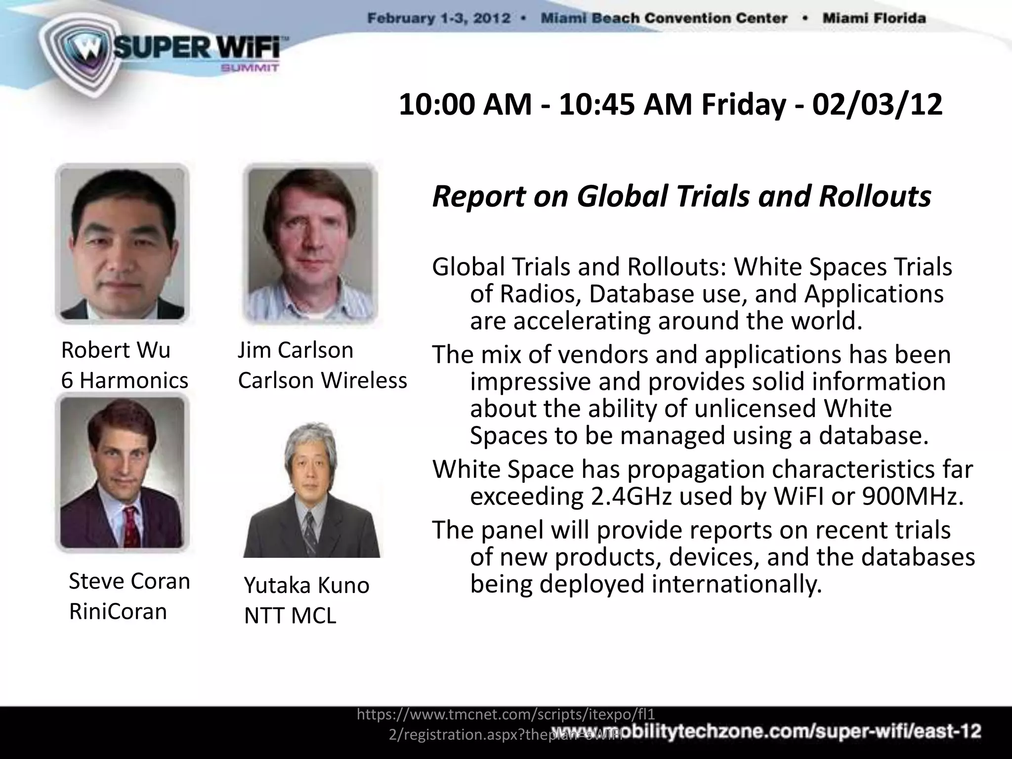 10:00 AM - 10:45 AM Friday - 02/03/12

                                  Report on Global Trials and Rollouts

                               Global Trials and Rollouts: White Spaces Trials
                                  of Radios, Database use, and Applications
                                  are accelerating around the world.
Robert Wu     Jim Carlson      The mix of vendors and applications has been
6 Harmonics   Carlson Wireless    impressive and provides solid information
                                  about the ability of unlicensed White
                                  Spaces to be managed using a database.
                               White Space has propagation characteristics far
                                  exceeding 2.4GHz used by WiFI or 900MHz.
                               The panel will provide reports on recent trials
                                  of new products, devices, and the databases
Steve Coran    Yutaka Kuno        being deployed internationally.
RiniCoran     NTT MCL


                        https://www.tmcnet.com/scripts/itexpo/fl1
                            2/registration.aspx?theplan=sWiFI
 