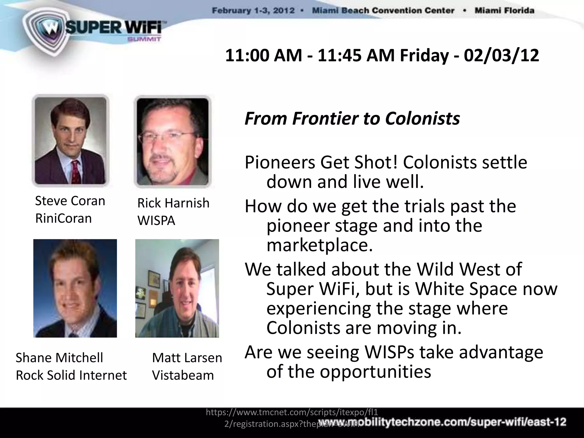 11:00 AM - 11:45 AM Friday - 02/03/12


                                          From Frontier to Colonists

                                          Pioneers Get Shot! Colonists settle
                                             down and live well.
   Steve Coran        Rick Harnish        How do we get the trials past the
   RiniCoran          WISPA                  pioneer stage and into the
                                             marketplace.
                                          We talked about the Wild West of
                                             Super WiFi, but is White Space now
                                             experiencing the stage where
                                             Colonists are moving in.
Shane Mitchell          Matt Larsen       Are we seeing WISPs take advantage
Rock Solid Internet     Vistabeam            of the opportunities
                                 https://www.tmcnet.com/scripts/itexpo/fl1
                                     2/registration.aspx?theplan=sWiFI
 