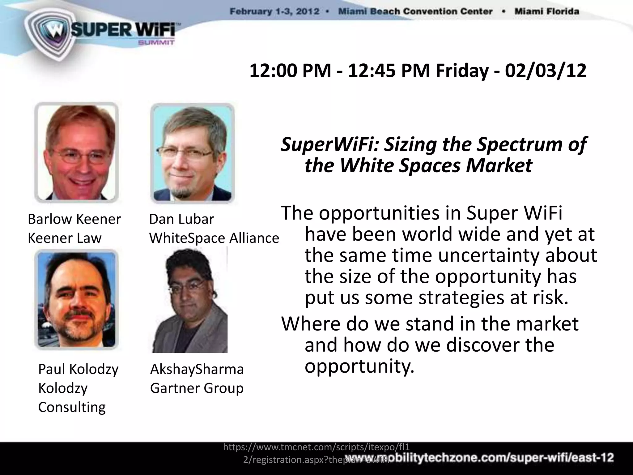 12:00 PM - 12:45 PM Friday - 02/03/12


                                      SuperWiFi: Sizing the Spectrum of
                                        the White Spaces Market

Barlow Keener   Dan Lubar           The opportunities in Super WiFi
Keener Law      WhiteSpace Alliance   have been world wide and yet     at
                                       the same time uncertainty about
                                       the size of the opportunity has
                                       put us some strategies at risk.
                                      Where do we stand in the market
                                       and how do we discover the
 Paul Kolodzy   AkshaySharma           opportunity.
 Kolodzy        Gartner Group
 Consulting

                          https://www.tmcnet.com/scripts/itexpo/fl1
                              2/registration.aspx?theplan=sWiFI
 