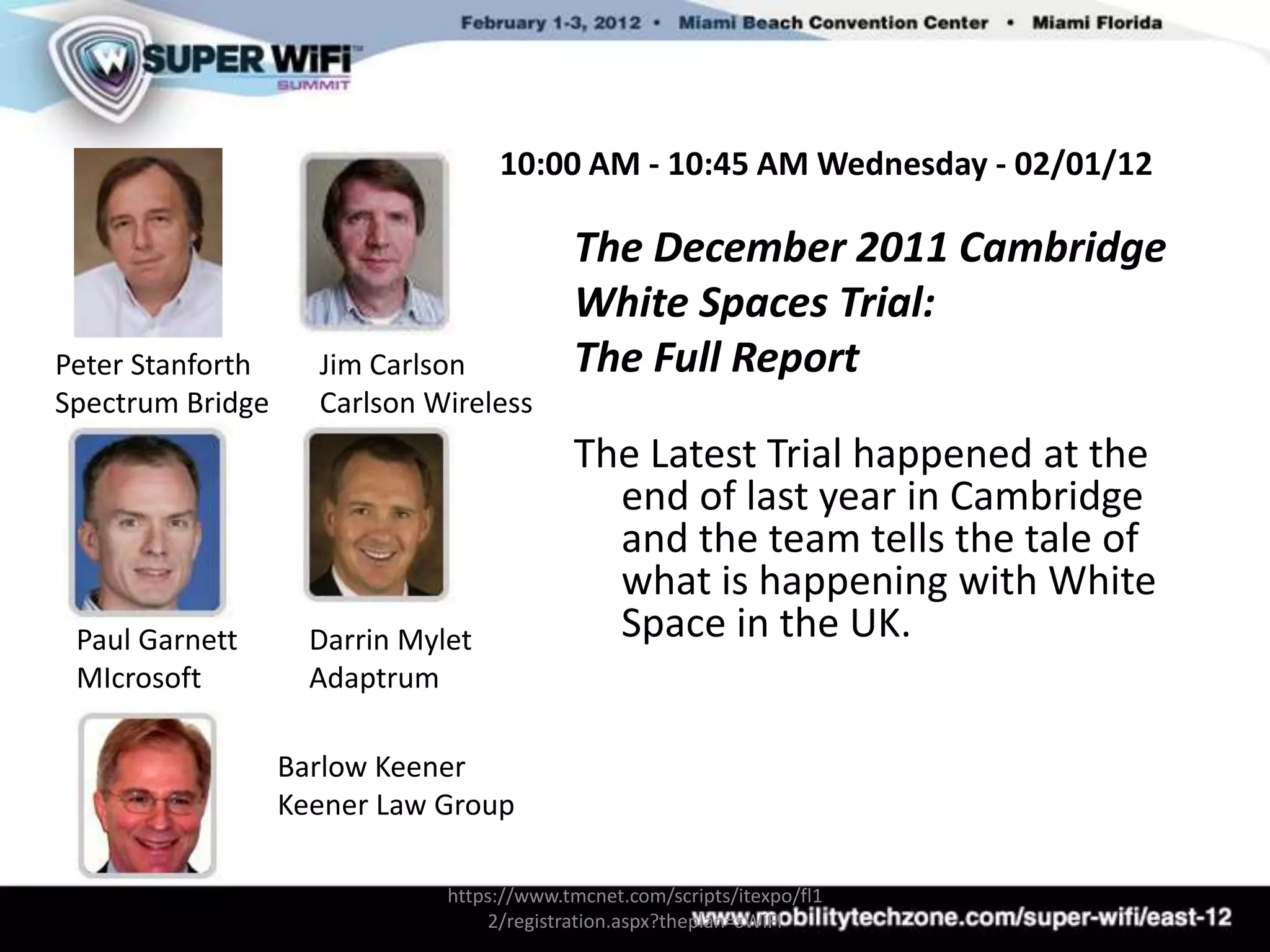 10:00 AM - 10:45 AM Wednesday - 02/01/12

                                           The December 2011 Cambridge
                                           White Spaces Trial:
Peter Stanforth     Jim Carlson            The Full Report
Spectrum Bridge     Carlson Wireless
                                           The Latest Trial happened at the
                                             end of last year in Cambridge
                                             and the team tells the tale of
                                             what is happening with White
 Paul Garnett       Darrin Mylet             Space in the UK.
 MIcrosoft          Adaptrum

                  Barlow Keener
                  Keener Law Group

                              https://www.tmcnet.com/scripts/itexpo/fl1
                                  2/registration.aspx?theplan=sWiFI
 