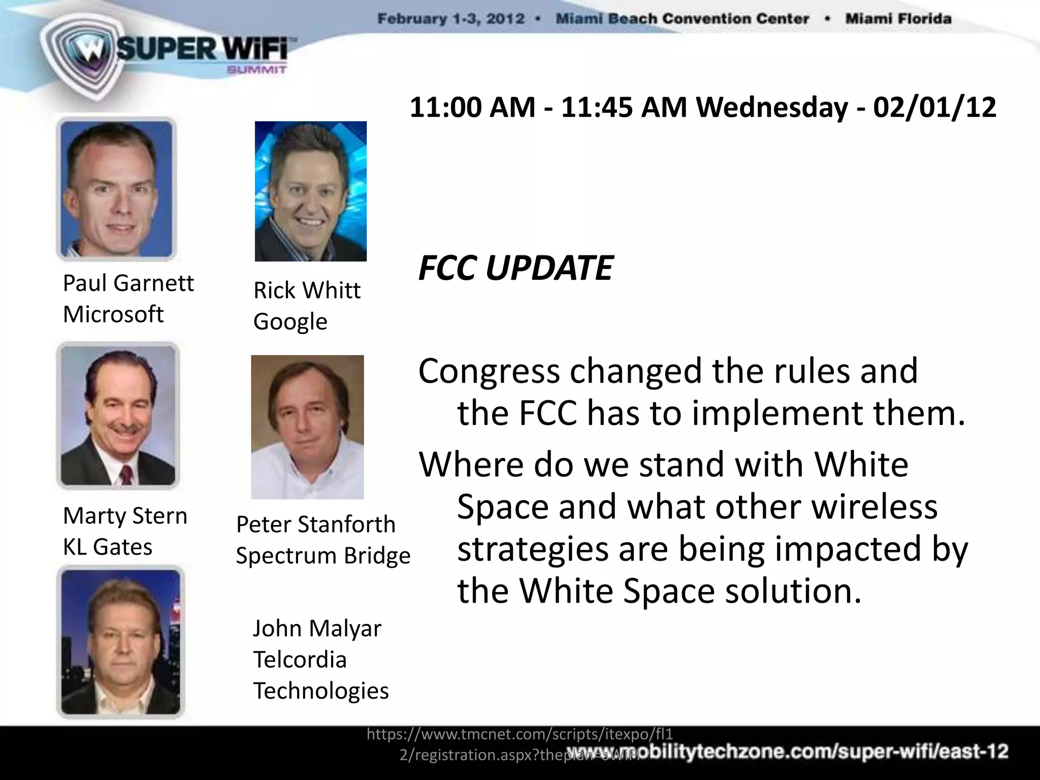11:00 AM - 11:45 AM Wednesday - 02/01/12




Paul Garnett    Rick Whitt
                                   FCC UPDATE
Microsoft       Google

                               Congress changed the rules and
                                 the FCC has to implement them.
                               Where do we stand with White
Marty Stern    Peter Stanforth
                                 Space and what other wireless
KL Gates       Spectrum Bridge   strategies are being impacted by
                                 the White Space solution.
                John Malyar
                Telcordia
                Technologies
                             https://www.tmcnet.com/scripts/itexpo/fl1
                                 2/registration.aspx?theplan=sWiFI
 