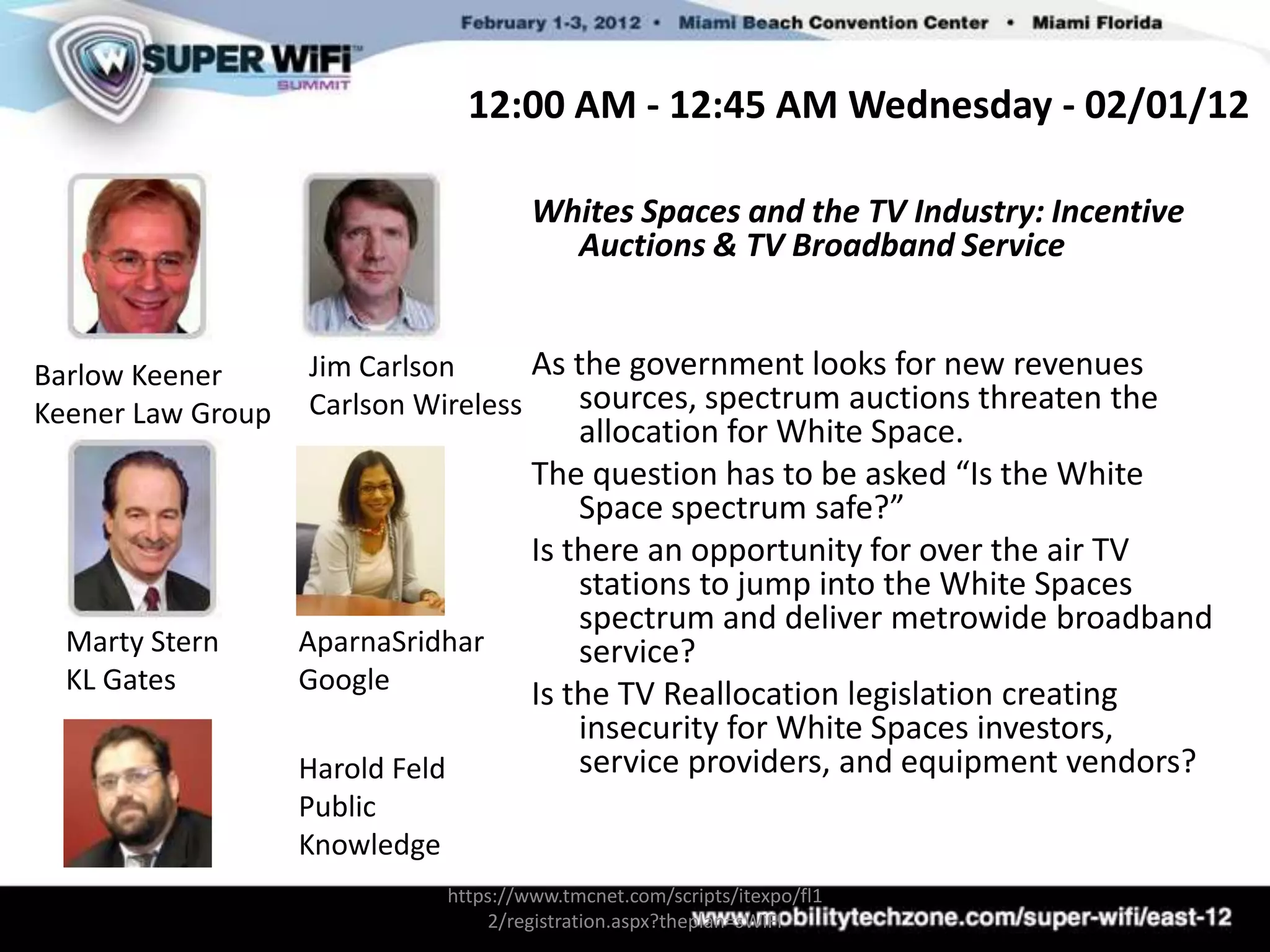 12:00 AM - 12:45 AM Wednesday - 02/01/12

                                          Whites Spaces and the TV Industry: Incentive
                                            Auctions & TV Broadband Service


Barlow Keener      Jim Carlson      As the government looks for new revenues
Keener Law Group   Carlson Wireless    sources, spectrum auctions threaten the
                                              allocation for White Space.
                                          The question has to be asked “Is the White
                                              Space spectrum safe?”
                                          Is there an opportunity for over the air TV
                                              stations to jump into the White Spaces
                                              spectrum and deliver metrowide broadband
  Marty Stern      AparnaSridhar              service?
  KL Gates         Google                 Is the TV Reallocation legislation creating
                                              insecurity for White Spaces investors,
                   Harold Feld                service providers, and equipment vendors?
                   Public
                   Knowledge
                                 https://www.tmcnet.com/scripts/itexpo/fl1
                                     2/registration.aspx?theplan=sWiFI
 