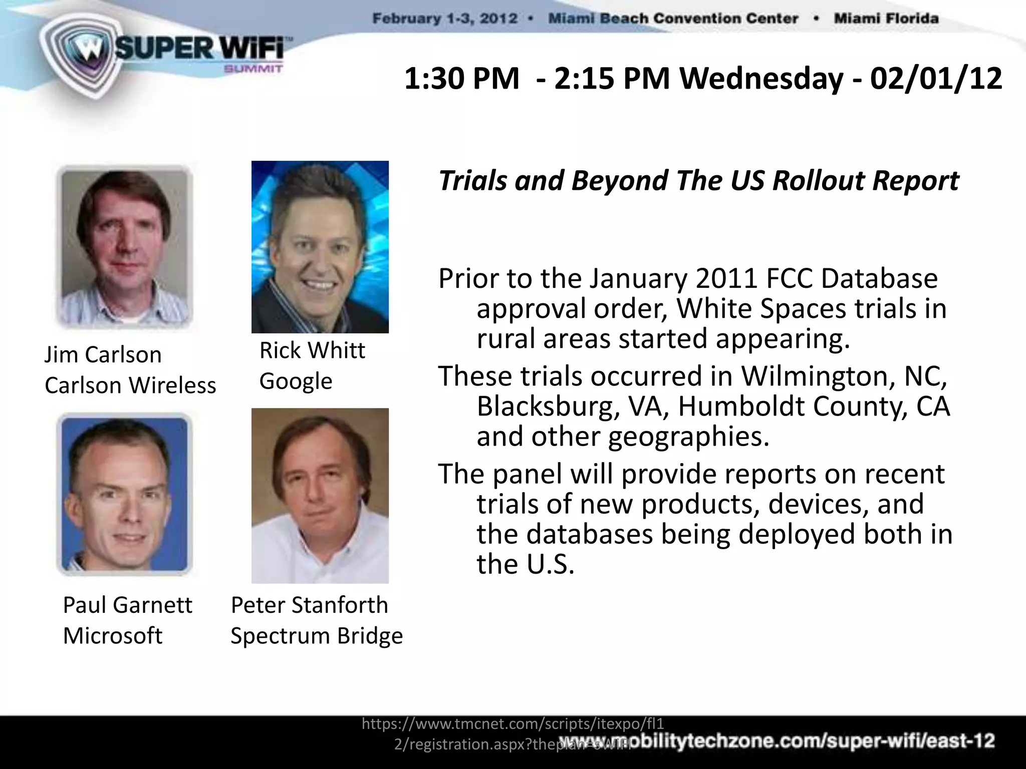 1:30 PM - 2:15 PM Wednesday - 02/01/12

                                        Trials and Beyond The US Rollout Report


                                        Prior to the January 2011 FCC Database
                                           approval order, White Spaces trials in
Jim Carlson          Rick Whitt            rural areas started appearing.
Carlson Wireless     Google             These trials occurred in Wilmington, NC,
                                           Blacksburg, VA, Humboldt County, CA
                                           and other geographies.
                                        The panel will provide reports on recent
                                           trials of new products, devices, and
                                           the databases being deployed both in
                                           the U.S.
 Paul Garnett      Peter Stanforth
 Microsoft         Spectrum Bridge


                              https://www.tmcnet.com/scripts/itexpo/fl1
                                  2/registration.aspx?theplan=sWiFI
 