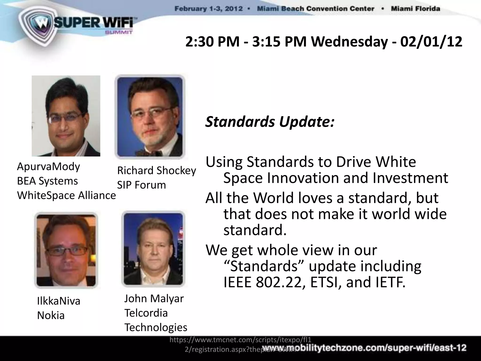 2:30 PM - 3:15 PM Wednesday - 02/01/12




                                       Standards Update:

ApurvaMody          Richard Shockey
                                       Using Standards to Drive White
BEA Systems         SIP Forum             Space Innovation and Investment
WhiteSpace Alliance                    All the World loves a standard, but
                                          that does not make it world wide
                                          standard.
                                       We get whole view in our
                                          “Standards” update including
                                          IEEE 802.22, ETSI, and IETF.
   IlkkaNiva        John Malyar
   Nokia            Telcordia
                    Technologies
                             https://www.tmcnet.com/scripts/itexpo/fl1
                                 2/registration.aspx?theplan=sWiFI
 
