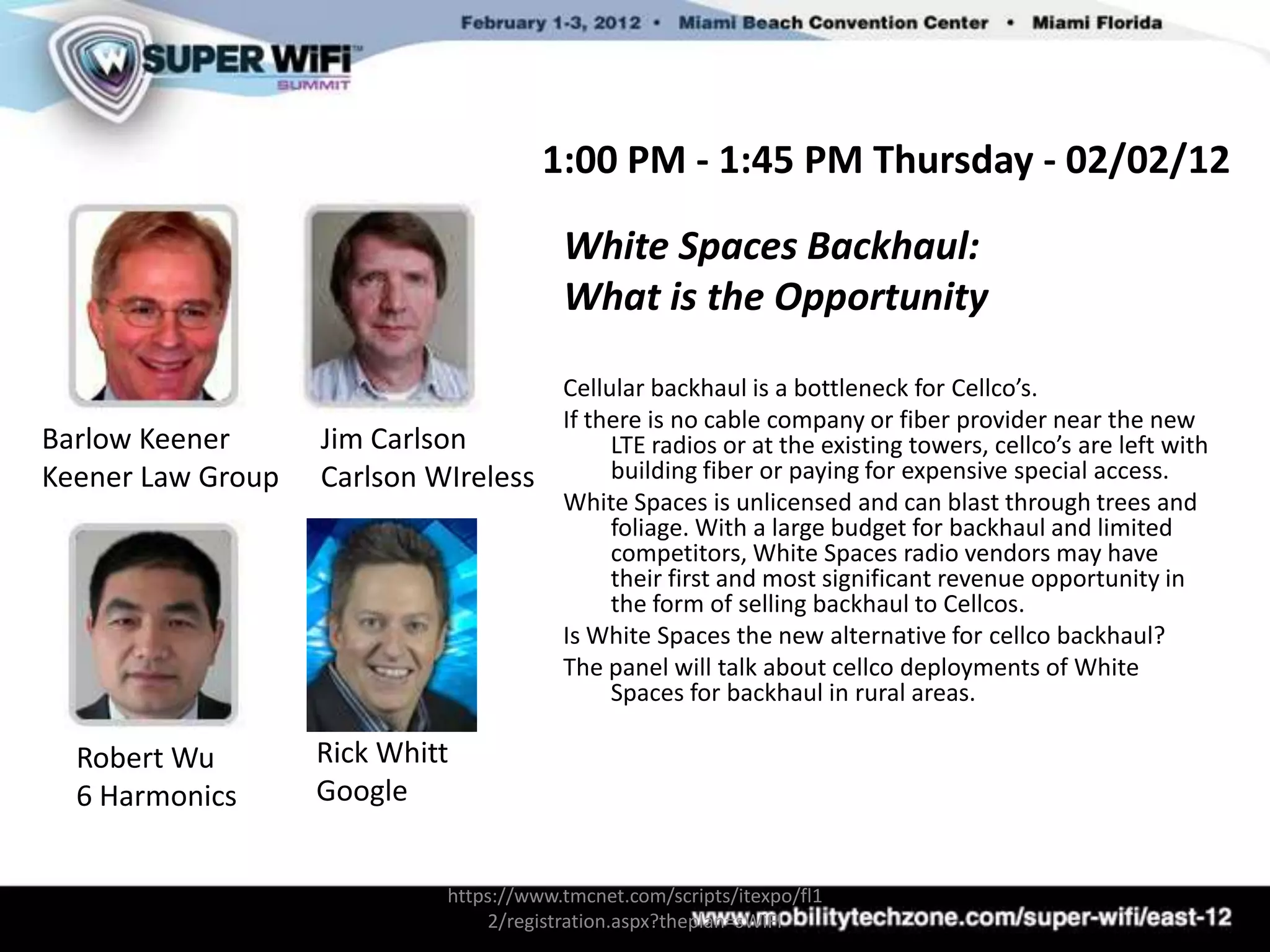 1:00 PM - 1:45 PM Thursday - 02/02/12

                                        White Spaces Backhaul:
                                        What is the Opportunity

                                        Cellular backhaul is a bottleneck for Cellco’s.
                                        If there is no cable company or fiber provider near the new
Barlow Keener      Jim Carlson               LTE radios or at the existing towers, cellco’s are left with
Keener Law Group   Carlson WIreless          building fiber or paying for expensive special access.
                                        White Spaces is unlicensed and can blast through trees and
                                             foliage. With a large budget for backhaul and limited
                                             competitors, White Spaces radio vendors may have
                                             their first and most significant revenue opportunity in
                                             the form of selling backhaul to Cellcos.
                                        Is White Spaces the new alternative for cellco backhaul?
                                        The panel will talk about cellco deployments of White
                                             Spaces for backhaul in rural areas.

  Robert Wu        Rick Whitt
  6 Harmonics      Google


                            https://www.tmcnet.com/scripts/itexpo/fl1
                                2/registration.aspx?theplan=sWiFI
 
