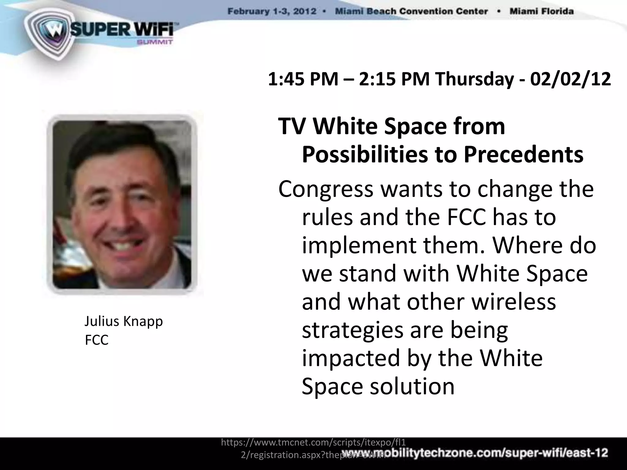 1:45 PM – 2:15 PM Thursday - 02/02/12

                           TV White Space from
                             Possibilities to Precedents
                           Congress wants to change the
                             rules and the FCC has to
                             implement them. Where do
                             we stand with White Space
                             and what other wireless
Julius Knapp
FCC                          strategies are being
                             impacted by the White
                             Space solution
               https://www.tmcnet.com/scripts/itexpo/fl1
                   2/registration.aspx?theplan=sWiFI
 