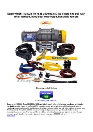 Superwinch 1135220 Terra 35 3500lbs/1591kg single line pull with
roller fairlead, handlebar mnt toggle, handheld remote
Click Image for Full Reviews
Price: Click to check low price !!!
Superwinch 1135220 Terra 35 3500lbs/1591kg single line pull with roller fairlead, handlebar mnt toggle,
handheld remote – Superwinch Terra 35 Winch cable version comes with a roller fairlead, mounting plate,
handlebar mount toggle, and handheld remote. Steel drum is designed for use with either cable or synthetic rope.
The Superwinch Terra 35 (1135220) provides the high-end power, versatility and durability that serious
powersport users demand. A serious workhorse right out of the box, it possesses a superior all-steel 3-stage
planetary gear train with machined-in, oil pocket bronze bearings, a 3,500-LB pull rat
See Details
 