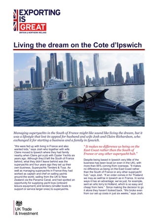 Living the dream on the Cote d’Ipswich
Managing superyachts in the South of France might like sound like living the dream, but it
was a lifestyle that lost its appeal for husband and wife Josh and Claire Richardson, who
exchanged it for starting a business and a family in Ipswich.
“We were fed up with living in France and also
wanted kids,” says Josh who together with wife
Claire moved to Ipswich where they had family
nearby when Claire got a job with Oyster Yachts six
years ago. Although they’d left the South of France
behind, what they didn’t leave behind was the
superyachts and four years ago they set up their
own business, Superyachts Tenders & Toys. As
well as managing superyachts in France they had
worked as captain and chef on sailing yachts
around the world, sailing from the UK to New
Zealand via the Panama Canal, and had spotted an
opportunity for supplying yacht toys (onboard
leisure equipment) and tenders (smaller boats to
support or service larger ones) to superyachts.
“ It makes no difference us being on the
East Coast rather than the South of
France or any other superyacht hub.”
Despite being based in Ipswich very little of the
business has been local (or even in the UK), with
more than 95% coming from overseas. “It makes
no difference us being on the East Coast rather
than the South of France or any other superyacht
hub,” says Josh. “If an order comes in for Thailand
we may as well be in Ipswich as in France. In some
ways it has an advantage; we’ve just, for example,
sent an artic lorry to Holland, which is so easy and
cheap from here.” Since making the decision to go
it alone they haven’t looked back. “We broke even
from our set up costs in just six weeks,” says Josh.
 