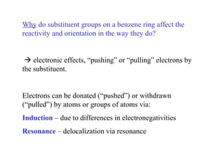 Why do substituent groups on a benzene ring affect the
reactivity and orientation in the way they do?
 electronic effects, “pushing” or “pulling” electrons by
the substituent.
Electrons can be donated (“pushed”) or withdrawn
(“pulled”) by atoms or groups of atoms via:
Induction – due to differences in electronegativities
Resonance – delocalization via resonance
 