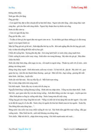 Sư Phụ Trần Long Hồ
Tạo Ebook: Nguyễn Kim Vỹ Nguồn truyện: vnthuquan.net
không nhìn thấy.
Sinh gục đầu yên lặng.
Ông già tiếp :
- Con người bày đặt ra lắm chuyện để tự làm khổ nhau . Ngươi nên nhớ rằng , nắm càng chặc vuột
càng đau , giữ cho lắm mất càng nhiều . Ngươi hãy thuận theo tự nhiên mà sống.
Sinh cúi đầu cảm tạ :
- Cám ơn ngài đã dạy bảo.
Ông già lắc đầu , nói :
- Ta đâu có làm gì cho ngươi đâu mà ngươi cám ơn ta . Ta chỉ khêu gợi được những gì có sẵn trong
ngươi và tự ngươi hành xử.
Mặc kệ Ông già nói gì thì nói , Sinh dập đầu bái lạy tạ Ơn . Khi anh ngẩng đầu lên thì ông già cưỡi
trâu và đứa tiểu đồng đã biến mất tự bao giờ.
Chiều đã xuống hẳn . Sương phủ dày đặc . Gió càng lạnh buốt và nước chảy càng mạnh hơn.
Chiếc xuồng bị nước cuốn xoay vòng . Sinh nhìn vào trong khoang . Mẹ nằm rên gừ gừ . Mèo đăm
chiêu tha thiết.
Sinh cắn chặc hàm răng, nắm ngực áo mẹ , vất mạnh ra ngoài sông . Thuận tay anh vớt cổ mèo , ném
phăng vào dòng nước.
Dòng sông chảy mạnh . Sinh nhìn nước cuốn mẹ và mèo . Cả hai trôi đi , dật dờ . Mẹ chới với , quơ
quào hai tay , kêu lên âm thanh thảm thương , quái gở . Mèo trồi lên , hụp xuống , giương đôi mắt
nhìn Sinh , khổ đau , luyến tiếc.
Sinh cắn môi bật máu . Hai tay bấu lấy cổ . Mắt Sinh trợn trừng.
Mẹ và mèo chập chờn trên sóng nước.
Gió thổi mạnh . Nước đẩy mẹ và mèo trôi đi càng xa.
Nguyễn Sinh khụy xuống khoang xuồng . Hình ảnh mẹ chập chờn . Tiếng mẹ kêu thảm thiết . Sinh
thét lớn , quơ quào nắm lấy con dao trong xuồng . Anh đâm thẳng con dao vào ngực , xuyên qua tim
. Máu Sinh phun ra ồng ộc xuống mặt sông . Nước loang máu đỏ một vùng.
Tiếng ông già còn văng vẳng bên tai anh : "Sống và chết chỉ là hai dạng thể của đời người . Cây sinh
ra từ đất thì rụng lá về cho đất . Nước chảy từ nguồn thì hóa hơi thành mưa trở lại nguồn . Xuân Hạ
Thu Đông bốn mùa đúng hẹn... ".
Dòng nước vừa cuốn vừa xoay chiếc xuồng đi vùn vụt . Xác Sinh nằm gập bên mạn xuồng , đầu gục
xuống nước . Máu Sinh lan đỏ , suốt một khoảng của dòng sông.
Trời chiều . Mặt trời đỏ ối , chập chờn trong sương . Gió thổi mạnh nước trôi xuôi...
 