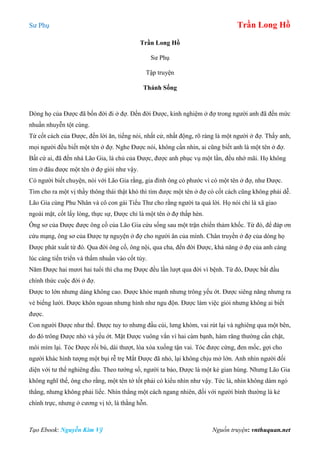 Sư Phụ Trần Long Hồ
Tạo Ebook: Nguyễn Kim Vỹ Nguồn truyện: vnthuquan.net
Trần Long Hồ
Sư Phụ
Tập truyện
Thánh Sống
Dòng họ của Được đã bốn đời đi ở đợ. Đến đời Được, kinh nghiệm ở đợ trong người anh đã đến mức
nhuần nhuyễn tột cùng.
Từ cốt cách của Được, đến lời ăn, tiếng nói, nhất cử, nhất động, rõ ràng là một người ở đợ. Thấy anh,
mọi người đều biết một tên ở đợ. Nghe Được nói, không cần nhìn, ai cũng biết anh là một tên ở đợ.
Bất cứ ai, đã đến nhà Lão Gia, là chủ của Được, được anh phục vụ một lần, đều nhớ mãi. Họ không
tìm ở đâu được một tên ở đợ giỏi như vậy.
Có người biết chuyện, nói với Lão Gia rằng, gia đình ông có phước vì có một tên ở đợ, như Được.
Tìm cho ra một vị thầy thông thái thật khó thì tìm được một tên ở đợ có cốt cách cũng không phải dễ.
Lão Gia cùng Phu Nhân và cô con gái Tiểu Thư cho rằng người ta quá lời. Họ nói chỉ là xã giao
ngoài mặt, cốt lấy lòng, thực sự, Được chỉ là một tên ở đợ thấp hèn.
Ông sơ của Được được ông cố của Lão Gia cứu sống sau một trận chiến thảm khốc. Từ đó, để đáp ơn
cứu mạng, ông sơ của Được tự nguyện ở đợ cho người ân của mình. Chân truyền ở đợ của dòng họ
Được phát xuất từ đó. Qua đời ông cố, ông nội, qua cha, đến đời Được, khả năng ở đợ của anh càng
lúc càng tiến triển và thấm nhuần vào cốt tủy.
Năm Được hai mươi hai tuổi thì cha mẹ Được đều lần lượt qua đời vì bệnh. Từ đó, Được bắt đầu
chính thức cuộc đời ở đợ.
Được to lớn nhưng dáng không cao. Được khỏe mạnh nhưng trông yếu ớt. Được siêng năng nhưng ra
vẻ biếng lười. Được khôn ngoan nhưng hình như ngu độn. Được làm việc giỏi nhưng không ai biết
được.
Con người Được như thế. Được tuy to nhưng đầu cúi, lưng khòm, vai rút lại và nghiêng qua một bên,
do đó trông Được nhỏ và yếu ớt. Mặt Được vuông vắn vì hai càm bạnh, hàm răng thường cắn chặt,
môi mím lại. Tóc Được rối bù, dài thượt, lòa xòa xuống tận vai. Tóc được cứng, đen mốc, gợi cho
người khác hình tượng một bụi rễ trẹ Mắt Được đã nhỏ, lại không chịu mở lớn. Anh nhìn người đối
diện với tư thế nghiêng đầu. Theo tướng số, người ta bảo, Được là một kẻ gian hùng. Nhưng Lão Gia
không nghĩ thế, ông cho rằng, một tên tớ tốt phải có kiểu nhìn như vậy. Tức là, nhìn không dám ngó
thẳng, nhưng không phải liếc. Nhìn thẳng một cách ngang nhiên, đối với người bình thường là kẻ
chính trực, nhưng ở cương vị tớ, là thằng hỗn.
 