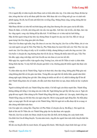 Sư Phụ Trần Long Hồ
Tạo Ebook: Nguyễn Kim Vỹ Nguồn truyện: vnthuquan.net
Chỉ ở người đầy tớ chân truyền như Được mới có kiểu nhìn như vậy. Còn chân mày Được đã đen lại
rậm, trông như hai vệt lọ nồi được phết lên trán. Mũi được dài và to Sống mũi gồ cao và cánh mũi
phình ngang. Do đó, hai lỗ mũi anh hếch lên và trống rỗng. Miệng Được rộng, tưởng chừng đút lọt
cả bàn tay nắm.
Mặt Được đã khó coi như thế mà hình dạng anh cũng làm thương tổn cảm quan của kẻ đối diện.
Được đi chậm, vẻ lừ đừ, nên trông anh vừa xấu vừa ngu độn. Anh làm việc từ tốn, cẩn thận, làm việc
lúc vắng người, xong việc không để lại dấu tích. Vì thế Được có vẻ như một kẻ lười biếng.
Mặc dù bên ngoài trông tệ hại như vậy nhưng Được là người tin cậy của Lão Gia. Bất cứ việc gì
quan trọng Lão Gia cũng giao phó cho Được.
Năm Lão Gia được ngũ tuần, ông vẫn chưa có con trai. Hai ông bà, Lão Gia và Phu Nhân, chỉ có vỏn
vẹn một người con gái là Tiểu Thự Năm ấy, Phu Nhân được ba mươi bốn tuổi còn Tiểu Thư vừa vặn
mười sáu. Lão Gia cũng có mấy vợ lẽ và nhiều tì thiếp, nhưng không ai sanh cho ông con trai. Lão
Gia buồn vì chuyện đó, ông thường than thở rồi đi cầu tự. Nhưng đã nhiều năm trồi qua, Tiểu Thư
lớn dần, ngày càng xinh đẹp, tuổi Lão Gia đã cao mà chưa có con trai nối dõi.
Một ngày kia, người ta đồn ở tận nguồn sông Trường Lưu, trên núi Di Thần có một vị chân nhân
thông thiên đạt địa. Vị này biết hết chuyện quá khứ vị lai, thường giúp đỡ nhiều người đạt được ước
nguyện.
Vị chân nhân này tên là Thánh Sống. Ngài tu từ thuở nhỏ, theo đạo riêng, không phải Phật giáo mà
cũng không phải bất cứ tôn giáo nào khác. Trong đền của ngài thờ rất nhiều thần, quanh năm khói
nhang nghi ngút, không bao giờ dứt. Dân chúng từ nhiều nơi đổ xô về, nhất là những dịp lễ lớn để
nhờ Thánh Sống đoán cho số mệnh, chỉ dẫn cách thức thoát khỏi tai nạn, được nhiều tài lộc và phước
đức.
Người ta không biết tuổi của Thánh Sống bao nhiêu. Chỉ biết ngài còn khỏe mạnh lắm. Thánh Sống
không những nổi tiếng vì tài năng mà còn ở đức độ. Ngài không bao giờ lấy tiền bạc của ai. Ngài chỉ
giúp đỡ mọi người. Dân chúng tạ Ơn Thánh Sống bằng tiền bạc, phẩm vật. Lâu ngày, danh tiếng của
Thánh Sống càng cao thì kho báu của ngài cũng lớn. Đệ tử xung quanh ngài đông lắm. Họ thần phục
ngài, ca tụng ngài. Do đó mà ngài có tên Thánh Sống. Một lời ngài nói ra đều được đệ tử ca tụng và
dân chúng nhất định tuân theo.
Lão Gia nghe nói, mừng lắm. Ông bàn với Phu Nhân về chuyện cầu tự. Bà đồng ý. Hai người dự
định sẽ lên núi Di Thần cầu xin Thánh Sống giúp cho họ đạt được ước nguyện.
Năm đó, Lão Gia ra lệnh cho Được chuẩn bị mọi thứ cần thiết, đủ ba tháng cho cuộc hành trình.
Gia đình Lão Gia đi bằng thuyền. Tự nửa năm trước, ông đã cho người làm một chiếc thuyền thật lớn
và đẹp.
Bề dài của thuyền đến ba mươi thước, bề ngang bốn thước. Mũi thuyền chạm hình linh ngư với hai
 