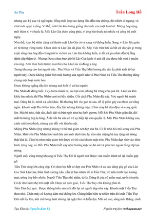 Sư Phụ Trần Long Hồ
Tạo Ebook: Nguyễn Kim Vỹ Nguồn truyện: vnthuquan.net
nhưng cao kỳ cục và ngổ ngáo. Sống mũi ông cao dựng lên, đến nửa chừng, đột nhiên đi ngang, và
chót mũi quặp xuống. Vì thế, mũi Lão Gia trông giống như mũi của một loài két. Miệng ông rộng,
môi thâm xì vì thuốc lá. Môi Lão Gia thâm cũng phải, vì ông hút thuốc rất nhiều và uống trà suốt
ngày.
Như thế, toàn bộ nhân dáng và khuôn mặt Lão Gia có vẻ sang và không hiền. Sang, vì Lão Gia giàu
có từ trong trứng nước. Chưa sinh ra Lão Gia đã giàu rồi. Mọi việc trên đời và bất cứ chuyện gì trong
cuộc sống của ông đều có người lo và làm cả. Lão Gia không hiền, vì tất cả gia nhân đều bị Ông
dành đập thậm tệ . Nhưng Được chưa bao giờ bị Lão Gia đánh vì anh đã đọc được hết mọi ý muốn
của ông. Anh thực hiện trước mọi thứ cho Lão Gia và đúng ý ông.
Trong khoang còn hai người nữa . Phu Nhân và Tiểu Thự Mùi hương dìu dịu ấy phát xuất từ hai
người này. Được không phân biệt mùi hương của người nào vì Phu Nhân và Tiểu Thư thường dùng
chung một loại nước hoa.
Được không ngẩng đầu lên nhưng anh biết rõ cả hai người.
Phu Nhân đã đứng tuổi. Tuy đã ba mươi tư, có một con, nhưng bà trông còn quá trẻ. Lão Gia khô
khốc bao nhiêu thì Phu Nhân tươi trẻ bấy nhiêu. Cốt cách Phu Nhân đài các. Vóc người bà mảnh
mai. Dáng bà đi, mình xà uốn khúc. Bà thường bới tóc gọn ra sau, để lộ phần gáy cao thon và trắng
ngần. Khuôn mặt Phu Nhân tròn, đầy đặn nhưng không mập. Chân mày bà đen đậm và cong quắc
lên. Mắt bà nhỏ, thật sắc, đuôi dài và bén ngót như hai lưỡi gươm. Mỗi khi Phu Nhân giận dữ, đôi
mắt bà trông đẹp lạ lùng. Ánh mắt bà vừa có vẻ uy hiếp lại vừa quyến rũ. Mũi Phu Nhân không cao,
cánh mũi hơi phình, nhưng cân đối với khuôn mặt.
Miệng Phu Nhân rộng nhưng không vì thế mà giảm nét đẹp của bà. Có lẽ nhờ đôi môi cong của Phu
Nhân. Môi trên Phu Nhân hơi vảnh lên còn môi dưới túm lại cho nên miệng bà tuy rộng mà trông
thật khả ái. Càm bà nhọn nên giảm bớt được vẻ thô của khuôn mặt tròn. Phu Nhân đẹp nhờ vào thân
hình, lưng ong, eo thắt. Phu Nhân biết vậy nên thường mặc áo bó sát và phủ bên ngoài bằng lớp lụa
mỏng.
Người cuối cùng trong khoang là Tiểu Thự Đó là người mà Được vừa muốn tránh né lại muốn gặp
gỡ.
Tiểu Thư càng lớn càng đẹp. Cô chọn lọc hết vẻ đẹp của Phu Nhân và cả vóc dáng gầy gò của Lão
Gia. Nơi Lão Gia, thân hình xương xẩu, xấu xí bao nhiêu thì ở Tiểu Thư, trở nên mình hạc xương
mai, trông đẹp bấy nhiêu. Người Tiểu Thư nhỏ nhắn, ẻo lả. Dáng đi của cô mềm mại, uyển chuyển.
Cô đi như lướt nhẹ trên mặt đất. Được có cảm giác, Tiểu Thư bay chứ không phải đi.
Tiểu Thư đẹp quá . Được không hiểu sao trên đời lại có người đẹp như vậy. Khuôn mặt Tiểu Thư
thon nhỏ. Chân mày cô không đậm mà không lợt. Chúng hiển hiện tự nhiên trên đôi mắt Tiểu Thự
Đôi mắt ấy lớn, ánh mắt long lanh nhưng lại ngây thơ và hiền dịu. Mũi cô cao, sống mũi thăng, cánh
 