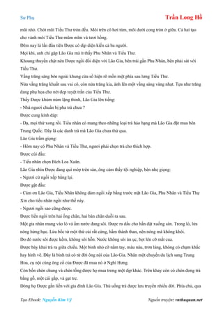 Sư Phụ Trần Long Hồ
Tạo Ebook: Nguyễn Kim Vỹ Nguồn truyện: vnthuquan.net
mũi nhỏ. Chót mũi Tiểu Thư tròn đều. Môi trên cô hơi túm, môi dưới cong tròn ở giữa. Cả hai tạo
cho vành môi Tiểu Thư mũm mĩm và tươi hồng.
Đêm nay là lần đầu tiên Được có dịp diện kiến cả ba người.
Mọi khi, anh chỉ gặp Lão Gia mà ít thấy Phu Nhân và Tiểu Thư.
Khoang thuyền chật nên Được ngồi đối diện với Lão Gia, bên trái gần Phu Nhân, bên phải sát với
Tiểu Thư.
Vầng trăng sáng bên ngoài khung cửa sổ hiện rõ mồn một phía sau lưng Tiểu Thư.
Nửa vầng trăng khuất sau vai cô, còn nửa trăng kia, ánh lên một vầng sáng vàng nhạt. Tựa như trăng
đang phụ họa cho nét đẹp tuyệt trần của Tiểu Thư.
Thấy Được khúm núm lặng thinh, Lão Gia lên tiếng:
- Nhà ngươi chuẩn bị pha trà chưa ?
Được cung kính đáp:
- Dạ, mọi thứ xong rồi. Tiểu nhân có mang theo những loại trà hảo hạng mà Lão Gia đặt mua bên
Trung Quốc. Đây là các danh trà mà Lão Gia chưa thử qua.
Lão Gia trầm giọng:
- Hôm nay có Phu Nhân và Tiểu Thư, ngươi phải chọn trà cho thích hợp.
Được cúi đầu:
- Tiểu nhân chọn Bích Loa Xuân.
Lão Gia nhìn Được đang quì móp trên sàn, ông cảm thấy tội nghiệp, bèn nhẹ giọng:
- Ngươi cứ ngồi xếp bằng lại.
Được gật đầu:
- Cám ơn Lão Gia, Tiểu Nhân không dám ngồi xếp bằng trước mặt Lão Gia, Phu Nhân và Tiểu Thự
Xin cho tiểu nhân ngồi như thế này.
- Ngươi ngồi sao cũng được.
Được liền ngồi trên hai ống chân, hai bàn chân duỗi ra sau.
Một gia nhân mang vào lò và ấm nước đang sôi. Được ra dấu cho hắn đặt xuống sàn. Trong lò, lửa
nóng hừng hực. Lửa bốc từ một thứ củi rất cứng, hầm thành than, nên nóng mà không khói.
Do đó nước sôi được kềm, không sôi hỗn. Nước không sôi ùn ục, bọt lên cỡ mắt cua.
Được bày khai trà ra giữa chiếu. Một bình nhỏ cỡ nắm tay, màu nâu, trơn láng, không có chạm khắc
hay hình vẽ. Đây là bình trà có từ đời ông nội của Lão Gia. Nhân một chuyến du lịch sang Trung
Hoa, cụ nội cùng ông cố của Được đã mua nó ở Nghi Hưng.
Còn bốn chén chung và chén tống được họ mua trong một dịp khác. Trên khay còn có chén đong trà
bằng gỗ, một cái gắp, và gạt tre.
Dòng họ Được gắn liền với gia đình Lão Gia. Thú uống trà được lưu truyền nhiều đời. Phía chủ, qua
 