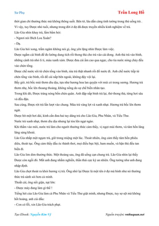 Sư Phụ Trần Long Hồ
Tạo Ebook: Nguyễn Kim Vỹ Nguồn truyện: vnthuquan.net
thời gian chỉ thưởng thức mà không thông suốt. Bên tớ, lâu dần càng tinh tường trong thú uống trà .
Vì vậy, tuy Được nhỏ tuổi, nhưng trong đời ở đợ đã được truyền nhiều kinh nghiệm về trà.
Lão Gia nhìn khay trà, lẩm bẩm hỏi:
- Ngươi nói Bích Loa Xuân?
- Dạ.
Lão Gia hỏi xong, trầm ngâm không nói gì, ông yên lặng nhìn Được làm việc.
Được ngắm cái bình để đo lường dung tích rồi thong thả cho trà vào cái đong. Anh thả trà vào bình,
những cánh trà nhỏ li ti, màu xanh xám. Được đưa cái ấm cao qua ngực, cho tia nước nóng chảy đều
vào chén tống.
Được chế nước sôi từ chén tống vào bình, rửa trà thật nhanh rồi đổ nước đi. Anh chế nước tiếp từ
chén tống vào bình, rồi để cái nấp bên ngoài, không đậy vội lại.
Bấy giờ, trà bốc mùi thơm dìu dịu, tựa như hương hoa lan quyện với mùi cỏ trong sương. Hương trà
thơm nhẹ, bốc lên thoang thoảng, không nồng do sự chế biến nhân tạo.
Trong khi đó, Được tráng nóng bốn chén quân. Anh đập nắp bình trà lại, thở thong thả, từng hơi sâu
và đều đặn.
Sau cùng, Được rót trà lần lượt vào chung. Màu trà vàng lợt và xanh nhạt. Hương trà bốc lên thơm
ngát.
Được hít một hơi dài, kính cẩn đưa hai tay dâng trà cho Lão Gia, Phu Nhân, và Tiểu Thư.
Nước trà xanh nhạt, thơm dìu dịu nhưng lại tỏa lên ngạt ngào.
Khi thấm vào môi, nước trà làm cho người thưởng thức cảm thấy, vị ngọt mùi thơm, và tâm hồn lâng
lâng sảng khoái.
Lão Gia nhắp một ngụm trà, giữ trong miệng một lúc. Thoát nhiên, ông cảm thấy tâm hồn phiêu
diêu, thoát tục. Ông cảm thấy đầu óc thảnh thơi, mọi điều bực bội, ham muốn, và hận thù đều tan
biến đi.
Lão Gia lim dim thưởng thức. Một thoáng sau, ông đã uống cạn chung trà. Lão Gia nhìn lại thấy
Được còn ngồi đó. Mắt anh đang nhắm nghiền, thần thái cực kỳ an nhiên. Ông tưởng như anh đang
nhập định.
Lão Gia chợt thoát ra khỏi hương vị trà. Ông nhớ lại Được là một tên ở đợ mà hình như nó thưởng
thức trà sành sỏi hơn cả mình.
Thoắt cái, ông nổi giận, nạt lớn:
- Được mày đang làm gì thế !
Tiếng hét của Lão Gia làm cả Phu Nhân và Tiểu Thư giật mình, nhưng Được, tuy sợ sệt mà không
hốt hoảng, anh cúi đầu:
- Con có lỗi, xin Lão Gia trách phạt.
 