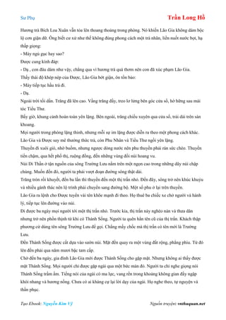 Sư Phụ Trần Long Hồ
Tạo Ebook: Nguyễn Kim Vỹ Nguồn truyện: vnthuquan.net
Hương trà Bích Loa Xuân vẫn tỏa lên thoang thoảng trong phòng. Nó khiến Lão Gia không dám bộc
lộ cơn giận dữ. Ông biết cư xử như thế không đúng phong cách một trà nhân, liền nuốt nước bọt, hạ
thấp giọng:
- Mày ngủ gục hay sao?
Được cung kính đáp:
- Dạ , con đâu dám như vậy, chẳng qua vì hương trà quá thơm nên con đã xúc phạm Lão Gia.
Thấy thái độ khép nép của Được, Lão Gia bớt giận, ôn tồn bảo:
- Mày tiếp tục hầu trà đi.
- Dạ.
Ngoài trời tối dần. Trăng đã lên cao. Vầng trăng đầy, treo lơ lửng bên góc cửa sổ, hờ hững sau mái
tóc Tiểu Thư.
Bấy giờ, khung cảnh hoàn toàn yên lặng. Bên ngoài, trăng chiếu xuyên qua cửa sổ, trải dài trên sàn
khoang.
Mọi người trong phòng lặng thinh, nhưng mỗi sự im lặng được diễn ra theo một phong cách khác.
Lão Gia và Được say mê thưởng thức trà, còn Phu Nhân và Tiểu Thư ngồi yên lặng.
Thuyền đi xuôi gió, nhờ buồm, nhưng ngược dòng nước nên phu thuyền phải rán sức chèo. Thuyền
tiến chậm, qua hết phố thị, ruộng đồng, đến những vùng đồi núi hoang vu.
Núi Di Thần ở tận nguồn của sông Trường Lưu nằm trên một ngọn cao trong những dãy núi chập
chùng. Muốn đến đó, người ta phải vượt đoạn đường sông thật dài.
Trăng tròn rồi khuyết, đến ba lần thì thuyền đến một thị trấn nhỏ. Đến đây, sông trở nên khúc khuỷu
và nhiều gành thác nên lộ trình phải chuyển sang đường bộ. Một số phu ở lại trên thuyền.
Lão Gia ra lệnh cho Được tuyển vài tên khõe mạnh đi theo. Họ thuê ba chiếc xe chở người và hành
lý, tiếp tục lên đường vào núi.
Đi được ba ngày mọi người tới một thị trấn nhỏ. Trước kia, thị trấn này nghèo nàn và thưa dân
nhưng trở nên phồn thịnh từ khi có Thánh Sống. Người ta quên hẳn tên cũ của thị trấn. Khách thập
phương cứ dùng tên sông Trường Lưu để gọi. Chẳng mấy chốc mà thị trấn có tên mới là Trường
Lưu.
Đền Thánh Sống được cất dựa vào sườn núi. Mặt đền quay ra một vùng đất rộng, phẳng phiu. Từ đó
lên đền phải qua năm mươi bậc tam cấp.
Chờ đến ba ngày, gia đình Lão Gia mới được Thánh Sống cho gặp mặt. Nhưng không ai thấy được
mặt Thánh Sống. Mọi người chỉ được gặp ngài qua một bức màn đỏ. Người ta chỉ nghe giọng nói
Thánh Sống trầm ấm. Tiếng nói của ngài có ma lực, vang rền trong khoảng không gian đầy ngập
khói nhang và hương nồng. Chưa có ai kháng cự lại lời dạy của ngài. Họ nghe theo, tự nguyện và
thần phục.
 