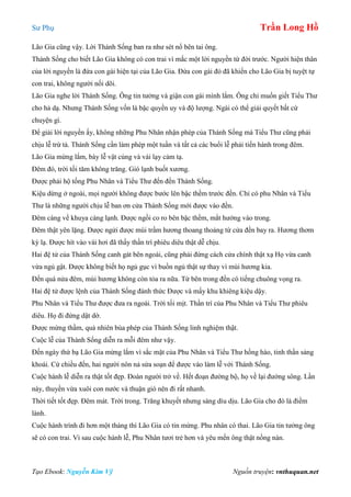 Sư Phụ Trần Long Hồ
Tạo Ebook: Nguyễn Kim Vỹ Nguồn truyện: vnthuquan.net
Lão Gia cũng vậy. Lời Thánh Sống ban ra như sét nổ bên tai ông.
Thánh Sống cho biết Lão Gia không có con trai vì mắc một lời nguyền từ đời trước. Người hiện thân
của lời nguyền là đứa con gái hiện tại của Lão Gia. Đứa con gái đó đã khiến cho Lão Gia bị tuyệt tự
con trai, không người nối dõi.
Lão Gia nghe lời Thánh Sống. Ông tin tưởng và giận con gái mình lắm. Ông chỉ muốn giết Tiểu Thư
cho hả dạ. Nhưng Thánh Sống vốn là bậc quyền uy và độ lượng. Ngài có thể giải quyết bất cứ
chuyện gì.
Để giải lời nguyền ấy, không những Phu Nhân nhận phép của Thánh Sống mà Tiểu Thư cũng phải
chịu lễ trừ tà. Thánh Sống cần làm phép một tuần và tất cả các buổi lễ phải tiến hành trong đêm.
Lão Gia mừng lắm, bày lễ vật cúng và vái lạy cảm tạ.
Đêm đó, trời tối tăm không trăng. Gió lạnh buốt xương.
Được phải hộ tống Phu Nhân và Tiểu Thư đến đền Thánh Sống.
Kiệu dừng ở ngoài, mọi người không được bước lên bậc thềm trước đền. Chỉ có phu Nhân và Tiểu
Thư là những người chịu lễ ban ơn cửa Thánh Sống mới được vào đền.
Đêm càng về khuya càng lạnh. Được ngồi co ro bên bậc thềm, mắt hướng vào trong.
Đêm thật yên lặng. Được ngửi được mùi trầm hương thoang thoảng từ cửa đền bay ra. Hương thơm
kỳ lạ. Được hít vào vài hơi đã thấy thần trí phiêu diêu thật dễ chịu.
Hai đệ tử của Thánh Sống canh gát bên ngoài, cũng phải đứng cách cửa chính thật xạ Họ vừa canh
vừa ngủ gật. Được không biết họ ngủ gục vì buồn ngủ thật sự thay vì mùi hương kia.
Đến quá nửa đêm, mùi hương không còn tỏa ra nữa. Từ bên trong đền có tiếng chuông vọng ra.
Hai đệ tử được lệnh của Thánh Sống đánh thức Được và mấy khu khiêng kiệu dậy.
Phu Nhân và Tiểu Thư được đưa ra ngoài. Trời tối mịt. Thần trí của Phu Nhân và Tiểu Thư phiêu
diêu. Họ đi đứng dật dờ.
Được mừng thầm, quả nhiên bùa phép của Thánh Sống linh nghiệm thật.
Cuộc lễ của Thánh Sống diễn ra mỗi đêm như vậy.
Đến ngày thứ bạ Lão Gia mừng lắm vì sắc mặt của Phu Nhân và Tiểu Thư hồng hào, tinh thần sảng
khoái. Cứ chiều đến, hai người nôn nả sửa soạn để được vào làm lễ với Thánh Sống.
Cuộc hành lễ diễn ra thật tốt đẹp. Đoàn người trở về. Hết đoạn đường bộ, họ về lại đường sông. Lần
này, thuyền vừa xuôi con nước và thuận gió nên đi rất nhanh.
Thời tiết tốt đẹp. Đêm mát. Trời trong. Trăng khuyết nhưng sáng dìu dịu. Lão Gia cho đó là điềm
lành.
Cuộc hành trình đi hơn một tháng thì Lão Gia có tin mừng. Phu nhân có thai. Lão Gia tin tưởng ông
sẽ có con trai. Vì sau cuộc hành lễ, Phu Nhân tươi trẻ hơn và yêu mến ông thật nồng nàn.
 