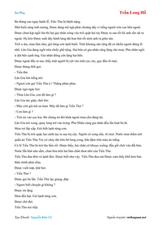 Sư Phụ Trần Long Hồ
Tạo Ebook: Nguyễn Kim Vỹ Nguồn truyện: vnthuquan.net
Ba tháng sau ngày hành lễ, Tiểu Thư bị bệnh nặng.
Một buổi sáng tinh sương, Được đang mê ngủ phải choàng dậy vì tiếng người xôn xao bên ngoài.
Được chưa kịp ngồi lên thì hai gia nhân xông vào trói quật hai tay Được ra sau rồi lôi anh sền sệt ra
ngoài. Họ kéo Được suất dãy hành lang dài hun hút rồi ném anh ra giữa sân.
Trời u ám, mưa lâm râm, gió từng cơn lạnh buốt. Trên khoảng sân rộng đã có nhiều người đứng lố
nhố. Lão Gia đang ngồi trên chiếc ghế rộng. Hai bên có gia nhân căng lộng che mưa. Phu nhân ngồi
ủ dột bên cạnh ông. Gia nhân đứng yên lặng hai bên.
Được ngoái đầu ra sau, thấy một người bị cột vào một cọc cây, gục đầu rũ rượi.
Được thảng thốt gọi:
- Tiểu thư.
Lão Gia lớn tiếng nói:
- Ngươi còn gọi Tiểu Thư à ! Thằng phản phúc.
Được ngơ ngác hỏi:
- Thưa Lão Gia, con đã làm gì ?
Lão Gia tức giận, thét lớn:
- Mày còn giả mù sa mưa. Mày đã làm gì Tiểu Thư ?
- Con làm gì ?
- Trói nó vào cọc kia. Bỏ chúng nó đói khát ngoài mưa cho đáng tội.
Lão Gia nói xong, quay lưng trở vào trong. Phu Nhân cùng gia nhân đều lần lượt bỏ đi.
Mưa rơi lấp xấp. Gió biết lạnh từng cơn.
Tiểu Thư bị trói quặc hai cánh tay ra sau trụ cây. Người cô cong oằn, rũ rượi. Nước mưa thấm ướt
quần áo Tiểu Thự Tóc cô chảy dài trên bờ lưng cong, hằn đậm trên màu áo trắng.
Có lẽ Tiểu Thư bị trói lâu lắm rồi. Được thấy, hai chân cô khuỵu xuống, đầu gối chòi vào đất bùn.
Nước lẫn bùn nâu sẫm, chan hòa trên hai bàn chân thon nhỏ của Tiểu Thư.
Tiểu Thư đau đớn và lạnh lắm. Được biết như vậy. Tiểu Thư đau mà Được cảm thấy khổ hơn bản
thân mình phải chịu.
Được vuốt mặt, khẽ hỏi:
- Tiểu Thư ?
Được gọi ba lần. Tiểu Thư lạc giọng, đáp:
- Ngươi biết chuyện gì không ?
Được im lặng.
Mưa đều hạt. Gió lạnh từng cơn.
Được chờ đợi.
Tiểu Thư nói tiếp:
 