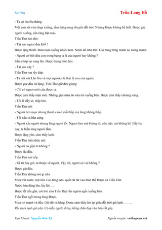 Sư Phụ Trần Long Hồ
Tạo Ebook: Nguyễn Kim Vỹ Nguồn truyện: vnthuquan.net
- Ta có thai ba tháng.
Một cơn sét vừa chụp xuống, sấm động rung chuyển đất trời. Nhưng Được không hề biết. Được gập
người xuống, cắn răng bật máu.
Tiểu Thư hỏi nhỏ:
- Tại sao ngươi đau khổ ?
Được lặng thinh. Mưa tuôn xuống nhiều hơn. Nước đổ như trút. Gió bung từng mảnh áo mỏng manh.
- Ngươi có biết đứa con trong bụng ta là của ngươi hay không ?
Sấm chớp lại vang lên. Được thảng thốt, hỏi:
- Tại sao vậy ?
Tiểu Thư run rẩy đáp:
- Ta nói với Lão Gia và mọi người, cái thai là con của ngươi.
Được gục đầu im lặng. Tiểu Thư giữ đều giọng:
- Chỉ có ngươi mới cứu được ta.
Được cảm thấy mặn môi. Những giọt máu đỏ vừa rơi xuống bùn. Được cảm thấy choáng váng.
- Tôi là đầy tớ, thấp hèn.
Tiểu Thư nói:
- Ngươi hèn mọn nhưng thanh cao ở chỗ thấp mà lòng không thấp.
- Tôi xấu và bần cùng.
- Ngươi xấu người nhưng lòng ngươi tốt. Ngươi làm mà không tỏ, nên việc mà không kể. Bấy lâu
nay, ta hiểu lòng ngươi lắm.
Được lặng yên, cảm thấy lạnh.
Tiểu Thư thổn thức nói:
- Ngươi có giận ta không ?
Được lắc đầu.
Tiểu Thư nói tiếp:
- Kể từ bây giờ, ta thuộc về ngươi. Vậy thì, ngươi có vui không ?
Được gật đầu.
Tiểu Thư không nói gì nữa.
Mưa trút nước, mịt mờ. Gió từng cơn, quất rát rát vào thân thể Được và Tiểu Thư.
Nước bùn dâng lên, lầy lội. . ..
Được lết đến gần, cởi trói cho Tiểu Thự Hai người ngồi xuống bùn.
Tiểu Thư ngồi trong lòng Được.
Mưa rơi mạnh và đều. Gió dữ và hăng. Được cảm thấy ấm áp giữa đất trời giá lạnh . . . . ..
Rồi mưa tạnh gió yên. Có mấy người đi lại, tiếng chân đạp vào bùn rất gấp.
 