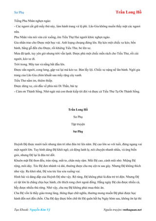 Sư Phụ Trần Long Hồ
Tạo Ebook: Nguyễn Kim Vỹ Nguồn truyện: vnthuquan.net
Tiếng Phu Nhân nghẹn ngào:
- Các ngươi cất giữ mấy thứ này, làm hành trang và lộ phí. Lão Gia không muốn thấy mặt các ngươi
nữa.
Phu Nhân vừa nói vừa cúi xuống, ôm Tiểu Thự Hai người khóc nghẹn ngào.
Gia nhân trao cho Được một bọc vải. Anh loạng choạng đứng lên. Họ kéo một chiếc xe kéo, bốn
bánh, bằng gỗ đến cho Được, rồi khiêng Tiểu Thư, bỏ lên xe.
Mưa đã tạnh, tuy yên gió nhưng trời vẫn lạnh. Được phủ một chiếc mền rách cho Tiểu Thư, rồi cúi
người, kéo xe đi.
Trời trong. Mây tan và nắng bắt đầu lên.
Được oằn người, cong lưng, gập vai lại mà kéo xe. Bùn lầy lội. Chiếc xe nặng nề lăn bánh. Ngôi gia
trang của Lão Gia chìm khuất sau mấy rặng cây xanh.
Tiểu Thư nằm im, thiêm thiếp.
Được dừng xe, cúi đầu về phía núi Di Thần, bái tạ:
- Cám ơn Thánh Sống. Nhờ ngài mà con thoát kiếp tôi đòi và được cả Tiểu Thư Tạ Ơn Thánh Sống.
Trần Long Hồ
Sư Phụ
Tập truyện
Sư Phụ
Huỳnh Đệ được mười tuổi nhưng tâm trí như đứa trẻ lên năm. Đệ cao lớn so với tuổi, đứng ngang vai
một người lớn. Tuy hình dáng Đệ khôi ngô, cử động lanh lẹ, nói chuyện nhanh nhẩu, và ứng biến
giỏi, nhưng Đệ lại là đứa trẻ dốt.
Khuôn mặt Đệ thon đều, trán rộng, mắt to, chân mày rậm. Mũi Đệ cao, cánh mũi nhỏ. Miệng Đệ
rộng, môi dày. Tóc Đệ đen nhánh và dài, thường được cha mẹ cột ra sau gáy. Nhưng Đệ không thích
như vậy. Ra khỏi nhà, Đệ xỏa tóc lòa xòa xuống vai.
Hình hài và dáng dấp của Huỳnh Đệ như vậy. Rõ ràng, Đệ không phải là đứa trẻ trì độn. Nhưng Đệ
có tật lớn là chẳng chịu học hành, chỉ thích rong chơi ngoài đồng. Hằng ngày Đệ câu được nhiều cá,
bẫy được nhiều thú rừng. Nhờ vậy, cha mẹ Đệ không phải mua thức ăn.
Cha Đệ vốn là thầy giáo trong làng, thông thạo chữ nghĩa, thường mong muốn Đệ phải được học
hành đến nơi đến chốn. Cha Đệ dạy được bốn chữ thì Đệ quên hết bạ Ngày hôm sau, không ôn lại thì
 