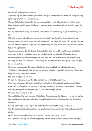 Sư Phụ Trần Long Hồ
Tạo Ebook: Nguyễn Kim Vỹ Nguồn truyện: vnthuquan.net
Đệ quên hết, chẳng giữ được chữ nào.
Ngồi trong lớp học, Đệ thích nhìn qua cửa sổ. Thầy giáo bắt Đệ chăm chú thì Đệ mơ tưởng đến sông
rộng, rừng rậm, tôm cá , và chim muông.
Cha mẹ Đệ buồn lắm, bèn gởi Đệ đến nhà một người bạn, vốn là thầy giáo giỏi và nghiêm khắc.
Được ba tháng, người bạn trả Đệ về ông ấy bảo rằng, thằng nhỏ này coi vậy mà ngu độn, không thể
dạy được.
Cha mẹ Đệ buồn lắm nhưng vốn hiếm hoi, chỉ có Đệ là con một nên ông bà quyết chí tìm thầy cho
Đệ.
Một hôm có người mách bảo trên núi cao gần đó có ngôi chùa Bạch Vân là nơi thanh tịnh. Vị
Phương trượng của chùa là người đạo hạnh, nghiêm túc, tinh thông chữ nghĩa. Bất cứ ai lên chùa học
đạo đều trở thành người tốt. Nghe vậy, cha mẹ Đệ mừng lắm, liền chuẩn bị đồ cúng, hoa quả, và tiền
bạc để đưa Đệ lên chùa.
Sáng hôm đó, cha mẹ dẫn Đệ lên núi. Đường dốc lên, khúc khuỷu. Cha mẹ Đệ mang nhiều hành
trang nặng nề. Đệ tuy mười tuổi nhưng lớn xác, khỏe mạnh nên gánh vác đồ đạc cho cha mẹ.
Đệ không sợ làm việc nặng nhưng ngại lên chùa, phải học chữ. Đệ vừa đi lên chùa vừa nhớ sông,
nhớ rừng. Đệ thèm câu cá bẫy thú. Tất cả không còn nữa. Đệ buồn lắm. Từ nay, Đệ không còn gặp
lại bạn bè, cảnh cũ.
Đường lên cao, quanh co, dốc ngược. Đệ nhìn lại, làng xóm khuất sau mấy rặng cây xanh.
Trời về trưa, nắng càng gắt. Mặt trời lên cao, xéo trên đỉnh đầu. Nắng chiếu nóng bỏng, Đệ mệt, thở
hồng hộc nhưng không dám than vãn.
Qúa trưa, ba người lên đến chùa.
Đệ ngồi chờ bên ngoài phòng đợi. Cha mẹ vào trong yết kiến Phương trượng.
Chùa rộng mênh mông. Đệ không biết có bao nhiêu phòng. Từng dãy nhà nối nhau san sát. Phía
trước chùa có trồng nhiều cây lớn, tàng lá thật rộng, che mát cả một vùng. Phía sau chùa, Đệ không
biết được, nhưng thấy cây rừng bát ngát, lá xanh vươn cao ngất tận trời.
Đệ mừng lắm, có rừng là có thú.
Chờ một hồi lâu. Cha mẹ trở ra, dẫn Đệ vào bái tạ Phương trượng. Đệ thấy một vị sư già, râu tóc bạc
phơ, mặt hồng hào, dáng điệu hiền lành. Vị sư không nhìn tới Đệ, ra lệnh cho một chú tiểu hướng
dẫn Đệ đi.
Cha mẹ Đệ bùi ngùi từ giã. Ông bà dặn dò Đệ đủ chuyện nhưng Đệ chẳng nhớ điều gì.
Căn dặn Đệ nhắm chừng đã đủ, cha mẹ vái lạy phương trượng, cám ơn mấy nhà sư chung quanh rồi
cáo lui.
Đệ hết nhìn các tượng Phật, bàn thờ, lư hương,... rồi ngó vách tường, cột nhà .. ..
Lúc Đệ nhìn lại, bắt gặp ánh mắt Phương trượng nghiêm trang, sắc lạnh. Đệ rùng mình, ngơ ngác.
 