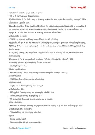 Sư Phụ Trần Long Hồ
Tạo Ebook: Nguyễn Kim Vỹ Nguồn truyện: vnthuquan.net
Một chú tiểu bước lại gần, nói như ra lệnh:
- Tôi là A Dụ Chú mang đồ đạc theo tôi.
Đệ nhìn chú tiểu A Du, định cự nự vì lối xưng hô kiểu đàn anh. Mặt A Du non choẹt nhưng có lẽ lớn
tuổi hơn nên Đệ nhẫn nhịn.
Đầu A Du trơn láng, để tóc ba chỏm. Đệ nhìn A Du rồi tưởng tượng đến lúc các nhà sư trong chùa sẽ
cạo đầu mình. Mái tóc dài xỏa vai của Đệ sẽ bị họ cắt phăng đi. Da đầu Đệ sẽ trọc nhẵn như vậy.
Đệ ngó A Du, chán nản. Nước da A Du trắng xanh, ánh mắt buồn bã.
A Du nói như đọc kinh:
- Chú Đệ, có nghe tôi nói không, mang đồ đạc theo tôi về phòng.
Đệ gật đầu, nối gót A Du, dật dờ bước đi. Chùa rộng quá, đường xá quanh co, phòng ốc ngổn ngang,
Đệ không định được phương hướng. Đệ bắt đầu lo, tìm đường trốn ra khỏi chùa không phải dễ dàng
như Đệ tưởng.
Đi được một khoảng, Đệ càng cố nhớ càng nhức đầu thêm. Rồi đi một hồi lâu, Đệ hoàn toàn mất
phương hướng.
Bỗng dưng, A Du rẽ qua một hành lang âm ụ Chỗ này, phòng ốc làm bằng gỗ, cũ kỹ.
A Du dừng lại trước một căn phòng tối tăm, từ tốn nói:
- Đây là phòng của chú.
Đệ nản quá, lên giọng:
- Anh nói lớn một chút có được không? Anh nói sao giống như đọc kinh vậy.
A Du trừng mắt:
- Chú không được nói lớn, sư phụ sẽ quở phạt.
Đệ hậm hực hỏi:
- Sư phụ anh là Phương trượng phải không ?
A Du lạnh lùng đáp:
- Không phải, Phương trượng lớn hơn sư phụ tôi nhiều lắm.
- Thế thì, anh gọi Phương trượng bằng gì ?
- Tôi không biết, Phương trượng là sư phụ của sư phụ tôi.
Đệ lắc đầu hỏi lại:
- Anh nói khó hiểu quá. Phương trượng cao tới hai lần sư phụ, tu gì mà phân nhiều cấp quá vậy ?
A Du hoảng hốt bịt miệng Đệ:
- Chú coi chừng, nói bậy bị phạt nặng lắm.
Đệ hỏi:
- Bị phạt như thế nào?
- Gánh nước, bửa củi, nấu cơm, quét nhà...
 