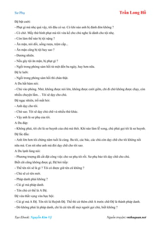 Sư Phụ Trần Long Hồ
Tạo Ebook: Nguyễn Kim Vỹ Nguồn truyện: vnthuquan.net
Đệ bật cười:
- Phạt gì mà nhẹ quá vậy, tôi đâu có sợ. Có khi nào anh bị đánh đòn không ?
- Có chớ. Mấy thứ hình phạt mà tôi vừa kể cho chú nghe là dành cho tội nhẹ.
- Còn làm thế nào bị tội nặng ?
- Ăn mặn, nói dối, uống rượu, trộm cắp...
- Ăn mặn cũng bị tội hay sao ?
- Đương nhiên.
- Nếu gây tội ăn mặn, bị phạt gì ?
- Ngồi trong phòng sám hối từ một đến ba ngày, hay hơn nữa.
Đệ le lưỡi:
- Ngồi trong phòng sám hối thì chán thật.
A Du hất hàm nói:
- Chú vào phòng. Nhớ, không được nói lớn, không được cười giỡn, chỉ đi chớ không được chạy, còn
nhiều chuyện lắm.. . Tôi sẽ dạy cho chú.
Đệ ngạc nhiên, trố mắt hỏi:
- Anh dạy cho tôi.
- Chứ sao. Tôi sẽ dạy chú chữ và nhiều thứ khác.
- Vậy anh là sư phụ của tôi.
A Du đáp:
- Không phải, tôi chỉ là sư huynh của chú mà thôi. Khi nào làm lễ xong, chú phải gọi tôi là sư huynh.
Đệ lắc đầu:
- Anh lớn hơn tôi chừng năm tuổi là cùng. Ba tôi, các bác, các chú còn dạy chữ cho tôi không nổi
nữa mà. Con nít như anh mà đòi dạy chữ cho tôi sao.
A Du lạnh lùng nói:
- Phương trượng đã cắt đặt công việc cho sư phụ tôi rồi. Sư phụ bảo tôi dạy chữ cho chú.
Biết cãi cũng không được gì, Đệ hỏi tiếp:
- Thế tên tôi sẽ là gì ? Tôi có được giữ tên cũ không ?
- Chú sẽ có tên mới.
- Pháp danh phải không ?
- Cái gì mà pháp danh.
- Tên chú có thể là A Đệ.
Đệ vừa thất vọng vừa bực bội:
- Cái gì mà A Đệ. Tên tôi là Huỳnh Đệ. Thế thì cứ thêm chữ A trước chữ Đệ là thành pháp danh.
- Đó không phải là pháp danh, chỉ là cái tên để mọi người gọi chú, biết không ?
 