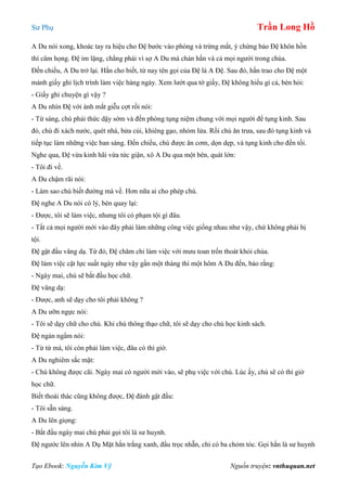 Sư Phụ Trần Long Hồ
Tạo Ebook: Nguyễn Kim Vỹ Nguồn truyện: vnthuquan.net
A Du nói xong, khoác tay ra hiệu cho Đệ bước vào phòng và trừng mắt, ý chừng bảo Đệ khôn hồn
thì câm họng. Đệ im lặng, chẳng phải vì sợ A Du mà chán hắn và cả mọi người trong chùa.
Đến chiều, A Du trở lại. Hắn cho biết, từ nay tên gọi của Đệ là A Đệ. Sau đó, hắn trao cho Đệ một
mảnh giấy ghi lịch trình làm việc hàng ngày. Xem lướt qua tờ giấy, Đệ không hiểu gì cả, bèn hỏi:
- Giấy ghi chuyện gì vậy ?
A Du nhìn Đệ với ánh mắt giễu cợt rồi nói:
- Từ sáng, chú phải thức dậy sớm và đến phòng tụng niệm chung với mọi người để tụng kinh. Sau
đó, chú đi xách nước, quét nhà, bửa củi, khiêng gạo, nhóm lửa. Rồi chú ăn trưa, sau đó tụng kinh và
tiếp tục làm những việc ban sáng. Đến chiều, chú được ăn cơm, dọn dẹp, và tụng kinh cho đến tối.
Nghe qua, Đệ vừa kinh hãi vừa tức giận, xô A Du qua một bên, quát lớn:
- Tôi đi về.
A Du chậm rãi nói:
- Làm sao chú biết đường mà về. Hơn nữa ai cho phép chú.
Đệ nghe A Du nói có lý, bèn quay lại:
- Được, tôi sẽ làm việc, nhưng tôi có phạm tội gì đâu.
- Tất cả mọi người mới vào đây phải làm những công việc giống nhau như vậy, chứ không phải bị
tội.
Đệ gật đầu vâng dạ. Từ đó, Đệ chăm chỉ làm việc với mưu toan trốn thoát khỏi chùa.
Đệ làm việc cật lực suất ngày như vậy gần một tháng thì một hôm A Du đến, bảo rằng:
- Ngày mai, chú sẽ bắt đầu học chữ.
Đệ vâng dạ:
- Được, anh sẽ dạy cho tôi phải không ?
A Du ưỡn ngực nói:
- Tôi sẽ dạy chữ cho chú. Khi chú thông thạo chữ, tôi sẽ dạy cho chú học kinh sách.
Đệ ngán ngẩm nói:
- Từ từ mà, tôi còn phải làm việc, đâu có thì giờ.
A Du nghiêm sắc mặt:
- Chú không được cãi. Ngày mai có người mới vào, sẽ phụ việc với chú. Lúc ấy, chú sẽ có thì giờ
học chữ.
Biết thoái thác cũng không được, Đệ đành gật đầu:
- Tôi sẵn sàng.
A Du lên giọng:
- Bắt đầu ngày mai chú phải gọi tôi là sư huynh.
Đệ ngước lên nhìn A Dụ Mặt hắn trắng xanh, đầu trọc nhẵn, chỉ có ba chỏm tóc. Gọi hắn là sư huynh
 