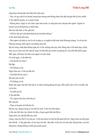 Sư Phụ Trần Long Hồ
Tạo Ebook: Nguyễn Kim Vỹ Nguồn truyện: vnthuquan.net
cũng được nhưng Đệ cảm thấy khó chịu quá :
- Này, tôi gọi anh là sư huynh cũng được nhưng anh không được bày đặt chuyện bắt tôi học nhiều.
A Du nghiêm giọng, ra vẻ quan trọng:
- Không dược. Ngày ta vào chùa, năm năm trước, ta cũng làm mọi chuyên như ngươi. Người sư
huynh của ta đã hành hạ ta nhiều lắm.
Đệ trợn mắt nhìn A Du, gằn hỏi:
- Thế thì, bây giờ anh định hành hạ lại tôi phải không ?
A Du lạnh lùng hăm dọa:
- Nếu ngươi cãi lệnh ta, tức là cãi sư phụ ta, có nghĩa là bất tuân lệnh Phương trượng. Ta sẽ tâu lên
Phương trượng, nhốt ngươi vào phòng sám hối.
Đệ nổi nóng, nhất định không nghe lời A Du, không chịu học chữ. Đúng như A Du hăm dọa, chiều
hôm sau có mấy chú tiểu nữa đi cùng với hắn đến áp tải Đệ vào phòng tối. Họ nhốt Đệ nhiều ngày.
Mỗi ngày, Đệ được hai bữa cơm nguội và nước lạnh.
Cứ cuối ngày, A Du đến hỏi:
- Chú đã hối tội chưa ?
Đệ đáp:
- Tôi không có tội.
Ngày hôm sau, A Du lại đến hỏi:
- Chú biết hối tội chưa ?
Đệ một mực trả lời:
- Tôi không có tội.
Được bảy ngày như thế, Đệ mệt lả và chán chường phòng tối quá. Đến chiều, khi A Du vừa đến, Đệ
vội la lên:
- Tôi biết tội rồi.
A Du gật đầu:
- Tốt, ngươi chịu học chữ chứ gì ?
Đệ vâng dạ:
- Thưa sư huynh, tôi biết tội rồi.
Đệ nói vậy, nhưng trong óc tìm hết lời chửi A Du cho thỏa thích.
A Du nào biết như vậy, khoái chí lắm, đi gọi người đến thả Đệ ra.
Ngày hôm sau, Đệ bắt đầu học chữ.
Cũng y như lúc Đệ Ở với cha mẹ. A Du dạy được ba chữ thì Đệ quên hết hai. Ngày hôm sau Đệ quên
nốt chữ đó . A Du giận lắm, cố sức dạy cho Đệ . Ban đầu A Du còn nói nhỏ nhẹ, khuyên bảo, sau lớn
tiếng hơn, nhưng không có kết quả gì khả quan.
 