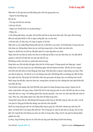 Sư Phụ Trần Long Hồ
Tạo Ebook: Nguyễn Kim Vỹ Nguồn truyện: vnthuquan.net
Một hôm A Du dạy hoài mà Đệ không nhớ, liền lớn giọng thóa mạ :
- Ngươi là một thằng ngu.
Đệ cãi lại:
- Tôi ngu mới để cho anh dạy.
A Du tức tối hỏi:
- Ngươi nói lời bất kính với ta phải không ?
- Đúng vậy. ..
A Du không dằn được cơn giận, liền tát Đệ một bạt tai nẩy đom đóm mắt. Nào ngờ, Đệ nổi hung
đấm lại một phát khiến A Du té ngửa xuống đất, sặc cả máu mũi.
A Du bịt mũi, cố cầm máu, rồi chạy ra ngoài, tri hô lên.
Mấy nhà sư của Chấp Pháp Đường đến hài tội và bắt Đệ ra sau chùa. Từ đó Đệ phải ở trong một căn
nhà chứa củi, không được tham dự các sinh hoạt tụng niệm và học hành của chùa nữa.
Ngoài ra, để đổi lại các bữa ăn, Đệ phải quét lá và dọn đẹp phía sau chùa.
Ngay hôm đó sau bữa ăn chiều, hai nhà sư trẻ đến áp tải Đệ ra sau căn nhà chứa củi. Họ dẫn Đệ đi
quanh co một hồi rồi đẩy Đệ vào một căn nhà tối om.
Đệ không sợ hãi, tìm một xó, quấn mền rách mà ngủ.
Sáng hôm sau, Đệ tỉnh dậy đã nghe chim hót líu lo bên ngoài. Chung quanh yên lặng quá , ngoài
tiếng chim và lá cây rung xào xạc, Đệ không nghe một âm thanh nào khác. Đệ lần mò đi ra ngoài,
mới biết căn nhà chứa củi làm bằng gỗ, khá rộng. Nhà nằm hẳn ra ngoài vòng tường của chùa. Phía
sau nhà là rừng cây. Từ nhà đi ra có con đường mòn nhỏ. Đệ không biết con đường này dẫn tới đâu.
Suy nghĩ một lúc, Đệ quyết chí trốn khỏi chùa nên gom góp vật dụng, theo con dường mòn mà đi.
Buổi sáng vừa bắt đầu, mặt trời chưa lên, sương đêm còn phủ mịt mờ. Không khí mát lạnh khiến Đệ
cảm thấy dễ chịu.
Vừa đi được một quãng, bất chợt Đệ thấy một người đi loáng thoáng trong sương. Người này đi
trước cùng chiều, nên quay lưng về phía Đệ. Đó là một ông già mặc áo xám. Đệ biết các nhà sư trong
chùa đều mặc áo vàng. Chỉ những người làm chuyện tạp dịch , hay mới vào chùa như Đệ mới mặc áo
xám. Như vậy, chức phận người này chắc hẳn rất thấp trong chùa.
Trong buổi sáng tinh mơ, Đệ không biết ông già ra đây làm gì. Đệ thấy ông ấy cầm cây chổi, vừa đi
vừa quét lá. Ông già đi thật nhẹ nhàng, tựa như bay trên mặt đất.
Đệ đi sau lưng ông già một lúc mà không thấy ông ta quay lại, liền bước nhanh qua mặt ông. Đi
được vài bước Đệ tò mò ngoái đầu nhìn lại. Thì ra ông già áo xám là một nhà sư rất già, râu tóc bạc
phợ Tóc ông để dài chứ không cạo như các nhà sư trong chùa. Ông vừa đi vừa quét lá nhưng nhắm
nghiền hai mắt.
Lạ thay, ông đi không vấp mà cái chổi trên tay ông quét thật đúng lá khô trên đường.
 