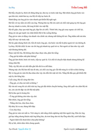 Sư Phụ Trần Long Hồ
Tạo Ebook: Nguyễn Kim Vỹ Nguồn truyện: vnthuquan.net
Đệ thấy chuyện lạ, thích chí đứng dừng lại, đưa tay ra trước mặt ông. Đột nhiên ông già bước xéo
qua bên trái, tránh bàn tay của Đệ rồi tiếp tục bước đi.
Hành động của ông già áo xám nhanh quá khiến Đệ nghi ngờ.
Đệ liền vòi tay nắm cái chổi của ông. Nhưng bàn tay Đệ còn cách cái chổi một gang tay thì ông già
đưa tay nhanh ra trước, hất tung lá khô vào mặt Đệ.
Đệ nổi giận, chạy qua mặt ông già, đạp lên cái chổi. Thình lình, ông già xoay ngược cái chổi lại,
dùng cái cán gạt mạnh vào chân khiến Đệ té lăn xuống đường.
Ông già áo xám cử động vừa nhanh vừa chính xác nhưng mắt không hề mở. Ông nhắm mắt mà như
thấy hết mọi vật trước mặt.
Đệ tức giận nhưng thích chí, liền đi trước ông già, vừa bước vừa hất lá phía ngoài trở vào đường đi.
Lạ thay, Đệ hất chiếc lá nào vào thì ông già nhanh tay quét trở ra. Hai người cứ làm như vậy suốt
một khoảng đường dài.
Được một hồi lâu, Đệ không nhịn nhục được nữa, phải lên tiếng:
- Ông giả bộ nhắm mắt phải không?
Ông già làm thinh, bước tới trước, tiếp tục quét lá. Cái chổi di chuyển thật nhanh nhưng không hề
trúng chân Đệ.
Thấy vậy Đệ chờ cái chổi đến gần liền đá lá ra chỗ khác.
Nhưng mặc cho Đệ làm thế nào đi nữa, cái chổi của ông già vẫn bắt trúng lá và hất ra khỏi đường.
Đệ và ông già áo xám thi đua nhau như vậy cho đến khi mặt trời lên. Nắng bắt đầu gay gắt khiến Đệ
mệt lả, thở hồng hộc.
Cuối cùng, Đệ nổi nóng thét lớn:
- Ông già, có chịu mở mắt ra không ?
Đệ vừa nói xong thì cái chổi trên tay ông già đột nhiên chuyển hướng, lông chổi quất vào chân Đệ rát
rát, còn cán thì đập vào đít Đệ một phát.
Đệ bị đau quá la hoảng lên:
- Ê ông già không chơi như vậy chớ.
Đột nhiên, ông già lên tiếng:
- Thằng nhỏ kia, chịu thua chưa.
Đệ nhảy lùi ra sau, thảng thốt đáp:
- Con chịu thua.
Ông già áo xám mở mắt ra. Trời sáng tỏ, ánh nắng chiếu nghiêng một bên người ông. Râu tóc ông
già bạc trắng nhưng khuôn mặt ông hồng hào, da trơn láng như trẻ thợ Ông nhìn Đệ, cười hiền hậu:
- Ngươi định trốn thoát khỏi chùa phải không?
Đệ sợ hãi, nhớn nhác nhìn chung quanh.
 