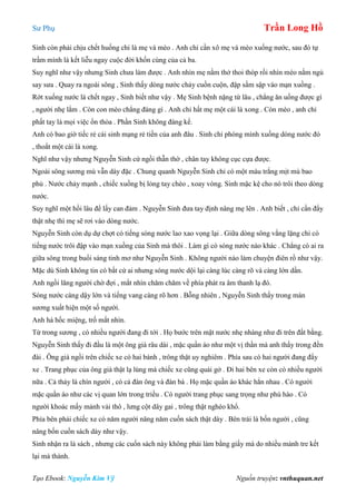 Sư Phụ Trần Long Hồ
Tạo Ebook: Nguyễn Kim Vỹ Nguồn truyện: vnthuquan.net
Sinh còn phải chịu chết huống chi là mẹ và mèo . Anh chỉ cần xô mẹ và mèo xuống nước, sau đó tự
trầm mình là kết liễu ngay cuộc đời khốn cùng của cả ba.
Suy nghĩ như vậy nhưng Sinh chưa làm được . Anh nhìn mẹ nằm thở thoi thóp rồi nhìn mèo nằm ngủ
say sưa . Quay ra ngoài sông , Sinh thấy dòng nước chảy cuồn cuộn, đập sầm sập vào mạn xuồng .
Rớt xuống nước là chết ngay , Sinh biết như vậy . Mẹ Sinh bệnh nặng từ lâu , chẳng ăn uống được gì
, người nhẹ lắm . Còn con mèo chẳng đáng gì . Anh chỉ hất mẹ một cái là xong . Còn mèo , anh chỉ
phất tay là mọi việc ổn thỏa . Phần Sinh không đáng kể.
Anh có bao giờ tiếc rẻ cái sinh mạng rẻ tiền của anh đâu . Sinh chỉ phóng mình xuống dòng nước đó
, thoắt một cái là xong.
Nghĩ như vậy nhưng Nguyễn Sinh cứ ngồi thẫn thờ , chân tay không cục cựa được.
Ngoài sông sương mù vẫn dày đặc . Chung quanh Nguyễn Sinh chỉ có một màu trắng mịt mù bao
phủ . Nước chảy mạnh , chiếc xuồng bị lỏng tay chèo , xoay vòng. Sinh mặc kệ cho nó trôi theo dòng
nước.
Suy nghĩ một hồi lâu để lấy can đảm . Nguyễn Sinh đưa tay định nâng mẹ lên . Anh biết , chỉ cần đẩy
thật nhẹ thì mẹ sẽ rơi vào dòng nước.
Nguyễn Sinh còn dụ dự chợt có tiếng sóng nước lao xao vọng lại . Giữa dòng sông vắng lặng chỉ có
tiếng nước trôi đập vào mạn xuồng của Sinh mà thôi . Làm gì có sóng nước nào khác . Chẳng có ai ra
giữa sông trong buổi sáng tinh mơ như Nguyễn Sinh . Không người nào làm chuyện điên rồ như vậy.
Mặc dù Sinh không tin có bất cứ ai nhưng sóng nước dội lại càng lúc càng rõ và càng lớn dần.
Anh ngồi lăng người chờ đợi , mắt nhìn chăm chăm về phía phát ra âm thanh lạ đó.
Sóng nước càng dậy lớn và tiếng vang càng rõ hơn . Bỗng nhiên , Nguyễn Sinh thấy trong màn
sương xuất hiện một số người.
Anh há hốc miệng, trố mắt nhìn.
Từ trong sương , có nhiều người đang đi tới . Họ bước trên mặt nước nhẹ nhàng như đi trên đất bằng.
Nguyễn Sinh thấy đi đầu là một ông già râu dài , mặc quần áo như một vị thần mà anh thấy trong đền
đài . Ông già ngồi trên chiếc xe có hai bánh , trông thật uy nghiêm . Phía sau có hai người đang đẩy
xe . Trang phục của ông già thật lạ lùng mà chiếc xe cũng quái gở . Đi hai bên xe còn có nhiều người
nữa . Cả thảy là chín người , có cả đàn ông và đàn bà . Họ mặc quần áo khác hẳn nhau . Có người
mặc quần áo như các vị quan lớn trong triều . Có người trang phục sang trọng như phú hào . Có
người khoác mấy mảnh vải thô , lưng cột dây gai , trông thật nghèo khổ.
Phía bên phải chiếc xe có năm người nâng năm cuốn sách thật dày . Bên trái là bốn người , cũng
nâng bốn cuốn sách dày như vậy.
Sinh nhận ra là sách , nhưng các cuốn sách này không phải làm bằng giấy mà do nhiều mảnh tre kết
lại mà thành.
 
