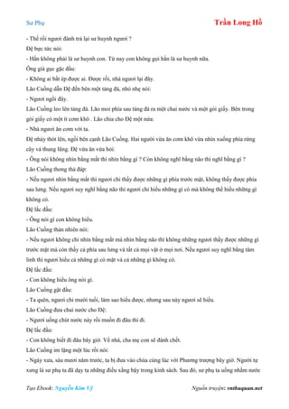 Sư Phụ Trần Long Hồ
Tạo Ebook: Nguyễn Kim Vỹ Nguồn truyện: vnthuquan.net
- Thế rồi ngươi đánh trả lại sư huynh ngươi ?
Đệ bực tức nói:
- Hắn không phải là sư huynh con. Từ nay con không gọi hắn là sư huynh nữa.
Ông già gục gặc đầu:
- Không ai bắt ép được ai. Được rồi, nhà ngươi lại đây.
Lão Cuồng dẫn Đệ đến bên một tảng đá, nhỏ nhẹ nói:
- Ngươi ngồi đây.
Lão Cuồng leo lên tảng đá. Lão moi phía sau tảng đá ra một chai nước và một gói giấy. Bên trong
gói giấy có một ít cơm khô . Lão chia cho Đệ một nửa:
- Nhà ngươi ăn cơm với ta.
Đệ nhảy thót lên, ngồi bên cạnh Lão Cuồng. Hai người vừa ăn cơm khô vừa nhìn xuống phía rừng
cây và thung lũng. Đệ vừa ăn vừa hỏi:
- Ông nói không nhìn bằng mắt thì nhìn bằng gì ? Còn không nghĩ bằng não thì nghĩ bằng gì ?
Lão Cuồng thong thả đáp:
- Nếu ngươi nhìn bằng mắt thì ngươi chỉ thấy được những gì phía trước mặt, không thấy được phía
sau lưng. Nếu ngươi suy nghĩ bằng não thì ngươi chỉ hiểu những gì có mà không thể hiểu những gì
không có.
Đệ lắc đầu:
- Ông nói gì con không hiểu.
Lão Cuồng thản nhiên nói:
- Nếu ngươi không chỉ nhìn bằng mắt mà nhìn bằng não thì không những ngươi thấy được những gì
trước mặt mà còn thấy cả phía sau lưng và tất cả mọi vật ở mọi nơi. Nếu ngươi suy nghĩ bằng tâm
linh thì ngươi hiểu cả những gì có mặt và cả những gì không có.
Đệ lắc đầu:
- Con không hiểu ông nói gì.
Lão Cuồng gật đầu:
- Ta quên, ngươi chỉ mười tuổi, làm sao hiểu được, nhưng sau này ngươi sẽ hiểu.
Lão Cuồng đưa chai nước cho Đệ:
- Ngươi uống chút nước này rồi muốn đi đâu thì đi.
Đệ lắc đầu:
- Con không biết đi đâu bây giờ. Về nhà, cha mẹ con sẽ đánh chết.
Lão Cuồng im lặng một lúc rồi nói:
- Ngày xưa, sáu mươi năm trước, ta bị đưa vào chùa cùng lúc với Phương trượng bây giờ. Người tự
xưng là sư phụ ta đã dạy ta những điều xằng bậy trong kinh sách. Sau đó, sư phụ ta uống nhằm nước
 