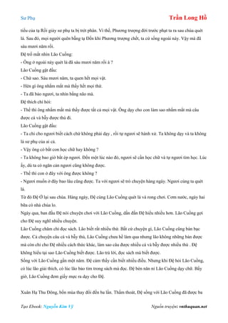 Sư Phụ Trần Long Hồ
Tạo Ebook: Nguyễn Kim Vỹ Nguồn truyện: vnthuquan.net
tiểu của tạ Rồi giày sư phụ ta bị trét phân. Vì thế, Phương trượng đời trước phạt ta ra sau chùa quét
lá. Sau đó, mọi người quên bẵng tạ Đến khi Phương trượng chết, ta cứ sống ngoài này. Vậy mà đã
sáu mươi năm rồi.
Đệ trố mắt nhìn Lão Cuồng:
- Ông ở ngoài này quét lá đã sáu mươi năm rồi à ?
Lão Cuồng gật đầu:
- Chứ sao. Sáu mươi năm, ta quen hết mọi vật.
- Hèn gì ông nhắm mắt mà thấy hết mọi thứ.
- Ta đã bảo ngươi, ta nhìn bằng não mà.
Đệ thích chí hỏi:
- Thế thì ông nhắm mắt mà thấy được tất cả mọi vật. Ông dạy cho con làm sao nhắm mắt mà câu
được cá và bẫy được thú đi.
Lão Cuồng gật đầu:
- Ta chỉ cho ngươi biết cách chứ không phải dạy , rồi tự ngươi sẽ hành xử. Ta không dạy và ta không
là sư phụ của ai cả.
- Vậy ông có bắt con học chữ hay không ?
- Ta không bao giờ bắt ép ngươi. Đến một lúc nào đó, ngươi sẽ cần học chữ và tự ngươi tìm học. Lúc
ấy, dù ta có ngăn cản ngươi cũng không được.
- Thế thì con ở đây với ông được không ?
- Ngươi muốn ở đây bao lâu cũng được. Ta với ngươi sẽ trò chuyện hàng ngày. Ngươi cùng ta quét
lá.
Từ đó Đệ Ở lại sau chùa. Hàng ngày, Đệ cùng Lão Cuồng quét lá và rong chơi. Cơm nước, ngày hai
bữa có nhà chùa lo.
Ngày qua, ban đầu Đệ nói chuyện chơi với Lão Cuồng, dần đần Đệ hiểu nhiều hơn. Lão Cuồng gợi
cho Đệ suy nghĩ nhiều chuyện.
Lão Cuồng chăm chỉ đọc sách. Lão biết rất nhiều thứ. Bất cứ chuyện gì, Lão Cuồng cũng bàn bạc
được. Cả chuyện câu cá và bẫy thú, Lão Cuồng chưa hề làm qua nhưng lão không những bàn được
mà còn chỉ cho Đệ nhiều cách thức khác, làm sao câu được nhiều cá và bẫy được nhiều thú . Đệ
không hiểu tại sao Lão Cuồng biết được. Lão trả lời, đọc sách mà biết được.
Sống với Lão Cuồng gần một năm. Đệ cảm thấy cần biết nhiều điều. Nhưng khi Đệ hỏi Lão Cuồng,
có lúc lão giải thích, có lúc lão bảo tìm trong sách mà đọc. Đệ bèn năn nỉ Lão Cuồng dạy chữ. Bấy
giờ, Lão Cuồng đem giấy mực ra dạy cho Đệ.
Xuân Hạ Thu Đông, bốn mùa thay đổi đến ba lần. Thấm thoát, Đệ sống với Lão Cuồng đã được ba
 