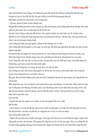 Sư Phụ Trần Long Hồ
Tạo Ebook: Nguyễn Kim Vỹ Nguồn truyện: vnthuquan.net
năm. Đệ rất thích Lão Cuồng. Lão không bao giờ bắt ép Đệ làm điều gì, nhưng lão biết hết mọi
chuyện sẽ xảy ra cho Đệ. Do đó, lão gợi ý điều gì cho Đệ là trúng ngay điều đó.
Một hôm, sau khi ăm cơm chiều, Lão Cuồng bảo:
- Tối nay, ngươi đi theo ta làm chuyện này.
Đệ gật đầu, không cần biết sẽ làm chuyện gì. Đến nửa khuya, Lão Cuồng đánh thức Đệ dậy, bảo mặc
quần áo sậm màu, lấy vải quấn giày lại để đi cho êm.
Sau đó, Lão Cuồng ra dấu cho Đệ đi theo. Hai người ra khỏi căn nhà chứa củi, đi về phía chùa.
Đệ biết ý Lão Cuồng nên lẳng lặng làm theo mà không hỏi điều gì . Đệ theo lão, trèo qua tường vào
chùa. Lão đi rất nhanh, thoăn thoắt.
Lão Cuồng rất rành mọi ngõ ngách, chứng tỏ lão thường vào ra chùa.
Lão Cuồng dẫn Đệ đi quanh co, khi núp vào chỗ này, khi lách qua ngõ khác để tránh các nhà sư tuần
hành trong đêm.
Đi một hồi lâu, hai người tới một tòa nhà rất cũ. Lão Cuồng chỉ tấm bảng treo trên cao trước cửa.
Nhờ ánh trăng lờ mờ. Đệ đọc được mấy chữ, mới biết tòa nhà dó là Tàng Kinh Các của chùa.
Lão Cuồng lấy mấy que cây và một sợi dây, lòn qua khe cửa mở chốt bên trong. Lão hành động rất
thuần thục, giỏi hơn cả một tên trộm rành nghề.
Đệ theo Lão Cuồng lẻn vào trong, đi men theo các dãy kệ sách.
Lão Cuồng rút một cuốn sách trong người ra, để lên kệ, rồi lựa hai cuốn sách, nhét vào trong bọc.
Xong, Lão Cuồng đi trở ra, cài chốt y như cũ.
Bấy giờ, Đệ mới hiểu những cuốn sách mà Lão Cuồng đọc lâu nay là sách mượn của Tàng Kinh Các
trong chùa.
Đến sáng hôm sau. Lão Cuồng lấy một cuốn sách ra dạy cho Đệ học. Cứ như thế, nhiều năm trôi quạ
Lão Cuồng dạy cho Đệ học rất nhiều sách. Lão rất thông minh và sức hiểu biết sâu rộng vô bờ. Lần
đầu lão bảo Đệ đọc sách cho thông. Sau đó, Đệ bàn luận với lão. Cách giải thích của Lão Cuồng
khác hẳn trong kinh sách.
Lão bảo Đệ:
- Người đời dạy cho ngươi vui vì được, ta chỉ cho ngươi biết vui vì mất.
Đệ lắc đầu:
- Lão Cuồng à, con đi câu để sẩy một con cá, buồn cả một ngày. Con bẫy thú, để sổng một con thỏ.
rầu đến ba hôm. Lão bảo con để sẩy cá. sổng thỏ mà vui thì vui làm sao được.
Lão Cuồng thản nhiên nói:
- Ngươi để sẩy một con cá, buồn một ngày. Nếu ngươi để sẩy ba con cá thì buồn ba ngày. Ngươi làm
sổng một con thỏ, rầu ba hôm. Nếu ngươi để sổng hai con thỏ sẽ rầu sáu ngày. Sẩy cá và sổng thỏ đã
là mầm mống nghiệp chướng của đời ngươi đó. Ngươi còn buồn rầu là còn chìm đắm trong đạo đời
 