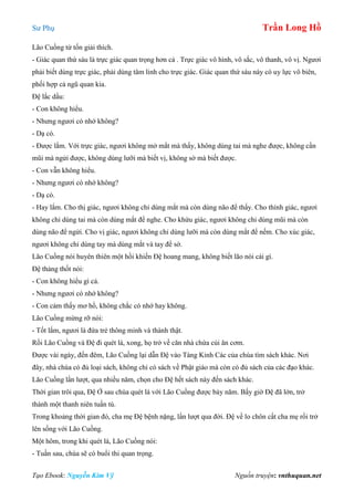 Sư Phụ Trần Long Hồ
Tạo Ebook: Nguyễn Kim Vỹ Nguồn truyện: vnthuquan.net
Lão Cuồng từ tốn giải thích.
- Giác quan thứ sáu là trực giác quan trọng hơn cả . Trực giác vô hình, vô sắc, vô thanh, vô vị. Ngươi
phải biết dùng trực giác, phải dùng tâm linh cho trực giác. Giác quan thứ sáu này có uy lực vô biên,
phối hợp cả ngũ quan kia.
Đệ lắc dầu:
- Con không hiểu.
- Nhưng ngươi có nhớ không?
- Dạ có.
- Được lắm. Với trực giác, ngươi không mở mắt mà thấy, không dùng tai mà nghe được, không cần
mũi mà ngửi được, không dùng lưỡi mà biết vị, không sờ mà biết được.
- Con vẫn không hiểu.
- Nhưng ngươi có nhớ không?
- Dạ có.
- Hay lắm. Cho thị giác, ngươi không chỉ dùng mắt mà còn dùng não để thấy. Cho thính giác, ngươi
không chỉ dùng tai mà còn dùng mắt để nghe. Cho khứu giác, ngươi không chỉ dùng mũi mà còn
dùng não để ngửi. Cho vị giác, ngươi không chỉ dùng lưỡi mà còn dùng mắt để nếm. Cho xúc giác,
ngươi không chỉ dùng tay mà dùng mắt và tay để sờ.
Lão Cuồng nói huyên thiên một hồi khiến Đệ hoang mang, không biết lão nói cái gì.
Đệ thảng thốt nói:
- Con không hiểu gì cả.
- Nhưng ngươi có nhớ không?
- Con cảm thấy mơ hồ, không chắc có nhớ hay không.
Lão Cuồng mừng rỡ nói:
- Tốt lắm, ngươi là đứa trẻ thông minh và thành thật.
Rồi Lão Cuồng và Đệ đi quét lá, xong, họ trở về căn nhà chứa củi ăn cơm.
Được vài ngày, đến đêm, Lão Cuồng lại dẫn Đệ vào Tàng Kinh Các của chùa tìm sách khác. Nơi
đây, nhà chùa có đủ loại sách, không chỉ có sách về Phật giáo mà còn có đủ sách của các đạo khác.
Lão Cuồng lần lượt, qua nhiều năm, chọn cho Đệ hết sách này đến sách khác.
Thời gian trôi qua, Đệ Ở sau chùa quét lá với Lão Cuồng được bảy năm. Bấy giờ Đệ đã lớn, trở
thành một thanh niên tuấn tú.
Trong khoảng thời gian đó, cha mẹ Đệ bệnh nặng, lần lượt qua đời. Đệ về lo chôn cất cha mẹ rồi trở
lên sống với Lão Cuồng.
Một hôm, trong khi quét lá, Lão Cuồng nói:
- Tuần sau, chùa sẽ có buổi thi quan trọng.
 