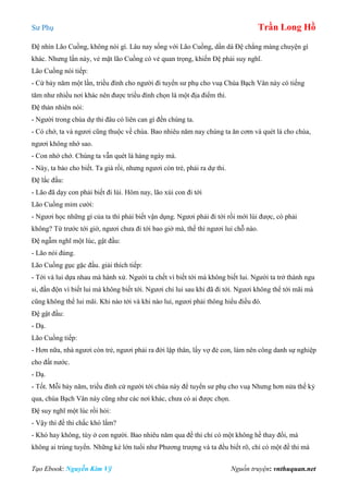 Sư Phụ Trần Long Hồ
Tạo Ebook: Nguyễn Kim Vỹ Nguồn truyện: vnthuquan.net
Đệ nhìn Lão Cuồng, không nói gì. Lâu nay sống với Lão Cuồng, dần dà Đệ chẳng màng chuyện gì
khác. Nhưng lần này, vẻ mặt lão Cuồng có vẻ quan trọng, khiến Đệ phải suy nghĩ.
Lão Cuồng nói tiếp:
- Cứ bảy năm một lần, triều đình cho người đi tuyển sư phụ cho vuạ Chùa Bạch Vân này có tiếng
tăm như nhiều nơi khác nên được triều đình chọn là một địa điểm thi.
Đệ thản nhiên nói:
- Người trong chùa dự thi đâu có liên can gì đến chúng ta.
- Có chớ, ta và ngươi cũng thuộc về chùa. Bao nhiêu năm nay chúng ta ăn cơm và quét lá cho chùa,
ngươi không nhớ sao.
- Con nhớ chớ. Chúng ta vẫn quét lá hàng ngày mà.
- Này, ta bảo cho biết. Ta già rồi, nhưng ngươi còn trẻ, phải ra dự thi.
Đệ lắc đầu:
- Lão đã dạy con phải biết đi lùi. Hôm nay, lão xúi con đi tới
Lão Cuồng mỉm cười:
- Ngươi học những gì của ta thì phải biết vận dụng. Ngươi phải đi tới rồi mới lùi được, có phải
không? Từ trước tới giờ, ngươi chưa đi tới bao giờ mà, thế thì ngươi lui chỗ nào.
Đệ ngẫm nghĩ một lúc, gật đầu:
- Lão nói đúng.
Lão Cuồng gục gặc đầu. giải thích tiếp:
- Tới và lui dựa nhau mà hành xử. Người ta chết vì biết tới mà không biết lui. Người ta trở thành ngu
si, đần độn vì biết lui mà không biết tới. Ngươi chỉ lui sau khi đã đi tới. Ngươi không thể tới mãi mà
cũng không thể lui mãi. Khi nào tới và khi nào lui, ngươi phải thông hiểu điều đó.
Đệ gật đầu:
- Dạ.
Lão Cuồng tiếp:
- Hơn nữa, nhà ngươi còn trẻ, ngươi phải ra đời lập thân, lấy vợ đẻ con, làm nên công danh sự nghiệp
cho đất nước.
- Dạ.
- Tốt. Mỗi bảy năm, triều đình cử người tới chùa này để tuyển sư phụ cho vuạ Nhưng hơn nửa thế kỷ
qua, chùa Bạch Vân này cũng như các nơi khác, chưa có ai được chọn.
Đệ suy nghĩ một lúc rồi hỏi:
- Vậy thì đề thi chắc khó lắm?
- Khó hay không, tùy ở con người. Bao nhiêu năm qua đề thi chỉ có một không hề thay đổi, mà
không ai trúng tuyển. Những kẻ lớn tuổi như Phương trượng và ta đều biết rõ, chỉ có một đề thi mà
 