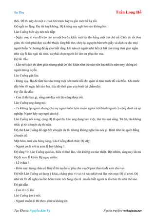 Sư Phụ Trần Long Hồ
Tạo Ebook: Nguyễn Kim Vỹ Nguồn truyện: vnthuquan.net
thôi. Đề thi này do một vị vua đời trước bày ra gần một thế kỷ rồi.
Đệ ngồi im lặng. Dự thi hay không, Đệ không suy nghĩ tới nên không hỏi.
Lão Cuồng biết vậy nên nói tiếp:
- Ngày xưa, vị vua đó cho làm ra một bia đá, khắc một bài thơ bằng một thứ chữ cổ. Cách thi rất đơn
giản, thí sinh phải đọc và nhớ thuộc lòng bài thơ, chép lại nguyên bản trên giấy và dịch ra cho mọi
người hiểu. Vị hoàng đế ấy cho biết rằng, khi nào có người nhớ hết cả bài thơ trong thời gian ngắn
như vậy là lúc ngài tái sinh, và phải chọn người đó làm sư phụ cho vua.
Đệ lắc đầu:
- Lão nói cách thi đơn giản nhưng phải có khó khăn như thế nào nên bao nhiêu năm nay không có
người trúng tuyển.
Lão Cuồng gật đầu:
- Đúng vậy. Họ để tấm bia vào trong một bồn nước rồi cho quân sĩ múc nước đổ vào bồn. Khi nước
đầy bồn thì ngập hết tấm bia. Lúc đó thời gian của buổi thi chấm dứt.
Đệ vẫn lắc đầu:
- Con đi thi làm gì, sống nơi đây với lão cũng được rồi.
Lão Cuồng ung dung nói:
- Ta không ép ngươi nhưng cha mẹ ngươi luôn luôn muốn ngươi trở thành người có công danh và sự
nghiệp. Ngươi hãy suy nghĩ cho kỹ.
Lão Cuồng nói xong, cùng Đệ đi quét lá. Lão ung dung làm việc, thư thái mà sống. Từ đó, lão không
nhắc gì tới chuyện dự thi nữa.
Đệ chờ Lão Cuồng đề cập đến chuyện dự thi nhưng không nghe lão nói gì. Hình như lão quên bẵng
chuyện đó.
Một hôm, trời vừa hừng sáng, Lão Cuồng đánh thức Đệ dậy:
- Ngươi có đi với ta xem lễ hay không ?
Đệ sống với Lão Cuồng quá lâu, hiểu rõ tính lão, vốn không ưa náo nhiệt. Đột nhiên, sáng nay lão rủ
Đệ đi xem lễ khiến Đệ ngạc nhiên:
- Lễ ở đâu ?
- Hôm nay, trong chùa có làm lễ thi tuyển sư phụ cho vuạ Ngươi theo ta đi xem cho vui.
Đệ biết Lão Cuồng có dụng ý khác, chẳng phải vì vui và náo nhiệt mà lão mời mọc Đệ đi chơi. Đệ
nhớ tới lời đề nghị của lão hôm trước nên lòng rộn rã , muốn biết người ta tổ chức thi như thế nào.
Đệ gật đầu:
- Con đi với lão.
Lão Cuồng ậm ừ nói:
- Ngươi muốn đi thì theo, chứ ta không ép.
 